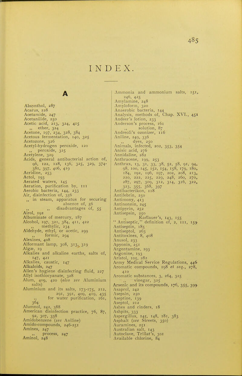 INDEX. Absynthol, 287 Acarus, 228 Acetamide, 247 Acetanilide, 250 Acetic acid, 213, 324, 415 ,, ether, 324 Acetone, 197, 234, 328, 384 Acetous fermentation, 140, 325 Acetozone, 326 Acetyl-hydrogen peroxide, 120 „ peroxide, 325 Acetylene, 329 Acids, general antibacterial action of, 96, 122, 128, 136, 325, 329, 374- 381. 397. 406, 419 Acridine, 253 Actol, 193 Aerated waters, 145 Aeration, purification by, 111 Aerobic bacteria, 144, 233 Air, disinfection of, 356 ,, in steam, apparatus for securing absence of, 56 ,, ,, disadvantages of, 55 Airol, 192 Albuminate of mercury, 187 Alcohol, 197, 321, 384, 411, 422 ,, methylic, 234 Aldehyde, ethyl, or acetic, 299 ,, formic, 294 Alexines, 408 Alformant lamp, 308, 313, 319 Algae, 19 Alkalies and alkaline earths, salts of, 147. 4-21 Alkalies, caustic, 147 Alkaloids, 247 Allen's hygiene disinfecting fluid, 227 Allyl isothiocyanate, 328 Alum, 409, 420 (also see Aluminium salts) Aluminium and its salts, 173-175, 212, 291, 391. 409- 419. 435 ,, for water purification, 161, 364 Alumnol, 242, 388 American disinfection practice, 76, 87, .92, 307. 338 Amidobenzene (see Aniline) Amido-compounds, 246-251 Amines, 247 ,, process, 247 Aminol, 248 Ammonia and ammonium salts, 151, 246, 425 Amylamine, 248 Amyloform, 320 Anaerobic bacteria, 144 Analysis, methods of. Chap. XVI., 451 .■\ndeer's lotion, 233 Anderson's process, 161 ,, solution, 87 Andreoli's ozonizer, 116 .A.niline, 249, 336 dyes, 250 Animals, infected, 202, 353, 354 Anisic acid, 276 Annidaline, 282 Anthracene, 199, 253 Anthrax, 13, 31, 33, 38, 52, 58, gi, 94, 98, 100, 145, 152, 154, 158, 179, 180, 184, 192, 196, 197, 202, 208, 213, 220, 222, 225, 229, 248, 260, 270, 287, 297, 309, 312, 314, 316, 322, 323. 355. 36S, 397 .'Vntibacterikon, 118 Antifebrin, 250 Antimony, 413 .Antinonnin, 245 Antipyrin, 252 Antisepsin, 250 ,, Radlauer's, 143, 155  Antiseptic, definition of, 2, iii, 159 Antiseptin, 185 Antiseptol, 263 Antitoxines, 8, 408 .'\nusol, 233 Apyonin, 251 Argentamine, 193 Argonine, 193 .Bristol, 105, 282 Army Medical Service Regulations, 446 Aromatic compounds, 198 et seq., 278, 410 Aromatic substances, 3, 264, 325 vinegar, 325 Arsenic and its compounds, 176, 355, 399 Asaprol, 242 Asepsin, 250 Aseptine, 139 Aseptol, 212 Ashes and cinders, 18 Ashpits, 333 Aspergillus, 145, 148. 181, 383 Asphalt (see Streets, 350) Auramines, 251 Australian salt, 143 Autoclave, Trillat's, 301 Available chlorine, 84
