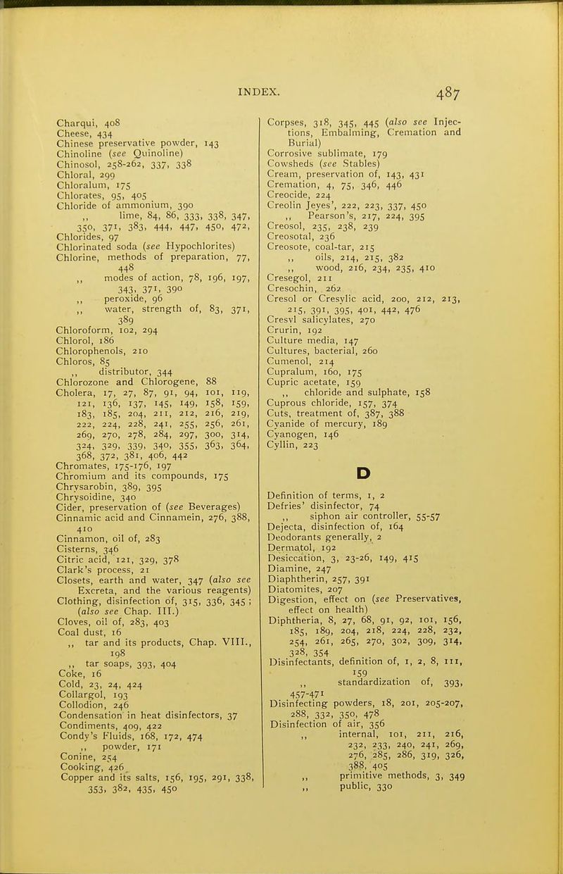 Charqui, 408 Cheese, 434 Chinese preservative powder, 143 Chinoiine {see Qiiinoline) Chinosol, 258-262, 337, 338 Chloral, 299 Chloralum, 175 Chlorates, 95, 405 Chloride of ammonium, 390 lime, 84, 86, 333, 338, 347, 35°. 371. 383. 444. 447. 45°. 472, Chlorides, 97 Chlorinated soda {see Hypochlorites) Chlorine, methods of preparation, 77, 448 ,, modes of action, 78, 196, 197, 343. 371. 390 ,, peroxide, 96 water, strength of, 83, 371, 389 Chloroform, 102, 294 Chlorol, 186 Chlorophenols, 210 Chloros, 85 ,, distributor, 344 Chlorozone and Chlorogene, 88 Cholera, 17, 27, 87, 91, 94, loi, 119, 121, 136, 137, 145, 149, 158, 159, 183, 185, 204, 211, 212, 216, 219, 222, 224, 228, 241, 255, 256, 261, 269, 270, 278, 284, 297, 300, 314, 324. 329. 339- 340, 355. 363. 364. 368, 372, 381, 406, 442 Chromates, 175-176, 197 Chromium and its compounds, 175 Chrysarobin, 389, 395 Chrysoidine, 340 Cider, preservation of {see Beverages) Cinnamic acid and Cinnamein, 276, 388, 410 Cinnamon, oil of, 283 Cisterns, 346 Citric acid, 121, 329, 378 Clark's process, 21 Closets, earth and water, 347 {also see Excreta, and the various reagents) Clothing, disinfection of, 315, 336, 345 ; {also see Chap. III.) Cloves, oil of, 283, 403 Coal dust, 16 ,, tar and its products, Chap. VIII., 198 ,, tar soaps, 393, 404 Coke, 16 Cold, 23, 24, 424 Collargol, 193 Collodion, 246 Condensation in heat disinfectors, 37 Condiments, 409, 422 Condy's Fluids, 168, 172, 474 ,, powder, 171 Conine, 254 Cooking, 426 Copper and its salts, 156, 195, 291, 338, 353. 382. 435. 450 Corpses, 318, 345, 445 {also see Injec- tions, Embalming, Cremation and Burial) Corrosive sublimate, 179 Cowsheds {see .Stables) Cream, preservation of, 143, 431 Cremation, 4, 75, 346, 446 Creocide, 224 Creolin Jeyes', 222, 223, 337, 450 Pearson's, 217, 224, 395 Creosol, 235, 238, 239 Creosotal, 236 Creosote, coal-tar, 215 oils, 214, 215, 382 wood, 216, 234, 23s, 410 Cresegol, 211 Cresochin, 262 Cresol or Cresylic acid, 200, 212, 213, 215. 391. 395. 401. 442. 476 Cresvl salicylates, 270 Crurin, 192 Culture media, 147 Cultures, bacterial, 260 Cumenol, 214 Cupralum, 160, 175 Cupric acetate, 159 ,, chloride and sulphate, 158 Cuprous chloride, 157, 374 Cuts, treatment of, 387, 388 Cyanide of mercury, 189 Cyanogen, 146 Cyllin, 223 D Definition of terms, i, 2 Defries' disinfector, 74 ,, siphon air controller, 55-57 Dejecta, disinfection of, 164 Deodorants generally, 2 Dermatol, 192 Desiccation, 3, 23-26, 149, 415 Diamine, 247 Diaphtherin, 257, 391 Diatomites, 207 Digestion, effect on {see Preservatives, effect on health) Diphtheria, 8, 27, 68, 91, 92, loi, 156, 185, 189, 204, 218, 224, 228, 232, 254, 261, 265, 270, 302, 309, 314, 328, 354 Disinfectants, definition of, i, 2, 8, iii, '59 ,, standardization of, 393, 457-471 Disinfecting powders, 18, 201, 205-207, 288, 332, 350, 478 Disinfection of air, 356 ,, internal, loi, 211, 216, 232, 233, 240, 241, 269, 276, 285, 286, 319, 326, 388, 405 ,, primitive methods, 3, 349 public, 330