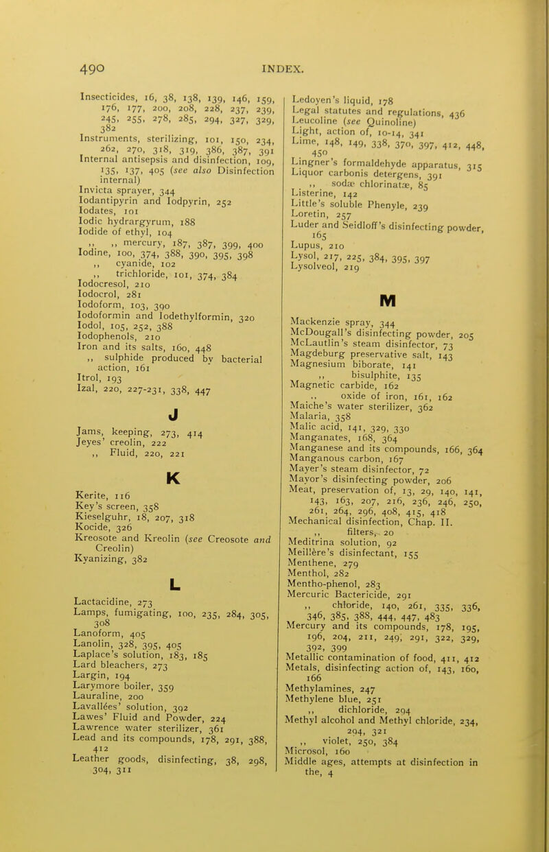 Insecticides, 16, 38, 138, 139, 146, 159, 176, 177. 200, 208, 228, 237, 239, 245. 25s. 278, 285, 294, 327, 329, 382 Instruments, sterilizing, loi, 150, 234, 262, 270, 318, 319, 386, 387, 391 Internal antisepsis and disinfection, log, 13s. 137. 405 (see also Disinfection internal) Invicta sprayer, 344 lodantipyrin and lodpyrin, 252 lodates, loi Iodic hydrargyrum, i88 Iodide of ethyl, 104 ,, ,, mercury, 187, 387, 399, 400 Iodine, 100, 374, 388, 390, 395, 398 ,, cyanide, 102 ,, trichloride, loi, 374, 384 lodocresol, 210 lodocrol, 281 Iodoform, 103, 390 lodoformin and lodethylformin, 320 lodol, 105, 252, 388 lodophenols, 210 Iron and its salts, 160, 448 ,, sulphide produced by bacterial action, 161 Itrol, 193 Izal, 220, 227-231, 338, 447 Jams, keeping, 273, 414 Jeyes' creolin, 222 ,, Fluid, 220, 221 K Kerite, 116 Key's screen, 35S Kieselguhr, 18, 207, 318 Kocide, 326 Kreosote and Kreolin {see Creosote and Creolin) Kyanizing, 382 Lactacidine, 273 Lamps, fumigating, 100, 235, 284, 305, 308 Lanoform, 405 Lanolin, 328, 395, 405 Laplace's solution, 183, 185 Lard bleachers, 273 Largin, 194 Larymore boiler, 359 Lauraline, 200 Lavalldes' solution, 392 Lawes' Fluid and Powder, 224 Lawrence water sterilizer, 361 Lead and its compounds, 178, 291, 388, 412 Leather goods, disinfecting, 38, 298, 304. 311 Ledoyen's liquid, 178 Legal statutes and regulations, 436 Leucoline (see Quinoline) Light, action of, 10-14, 34« Lime, 148, 149, 338, 370, 397, ^12, 448, 45 Lingner's formaldehyde apparatus, 315 Liquor carbonis detergens, 391 ,, soda? chlorinatae, 85 Listerine, 142 Little's soluble Phenyle, 239 Loretin, 257 Luder^and Seidloflf's disinfecting powder, Lupus, 210 Lysol, 217, 225, 384, 395, 397 Lysolveol, 219 M Mackenzie spray, 344 McDougall's disinfecting powder, 205 McLautlin's steam disinfector, 73 Magdeburg preservative salt, 143 Magnesium biborate, 141 ,, bisulphite, 135 Magnetic carbide, 162 oxide of iron, 161, 162 Maiche's water sterilizer, 362 Malaria, 358 Malic acid, 141, 329, 330 Manganates, 168, 364 Manganese and its compounds, 166, 364 Manganous carbon, 167 Mayer's steam disinfector, 72 Mayor's disinfecting powder, 206 Meat, preservation of, 13, 29, 140, 141, 143. 163, 207, 216, 236, 246, 250, 261, 264, 296, 408, 415, 418 Mechanical disinfection. Chap. II. ,, filters, 20 Meditrina solution, 92 Meniere's disinfectant, 155 Menthene, 279 Menthol, 282 Mentho-phenol, 283 Mercuric Bactericide, 291 chloride, 140, 261, 335, 336, 346, 385. 38S, 444, 447, 483 Mercury and its compounds, 178, 195, 196, 204, 211, 249; 291, 322, 329, 392, 399 Metallic contamination of food, 411, 412 Metals, disinfecting action of, 143, 160, 166 Methylamines, 247 Methylene blue, 251 ,, dichloride, 294 Methyl alcohol and Methyl chloride, 234, 294. 321 violet, 250, 384 Microsol, 160 Middle ages, attempts at disinfection in the, 4