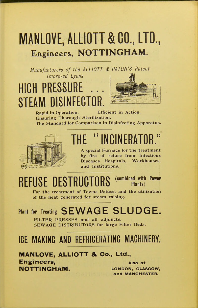 MANLOVE.ALLIOTT&CO., LTD., Engineers, NOTTINGHAM. Manufacturers of the ALLIOTT & PATON'S_ Patent Improved Lyons HIGH PRESSURE ... STEAM DI8INFEGT0R. Rapid in Operation. Efficient in Action. Ensuring Thorough Sterilization. The Standard for Comparison in Disinfecting Apparatus. THE INCINERATOR. A special Furnace for the treatment by fire of refuse from Infectious Diseases Hospitals, Workhouses, and Institutions. REFUSE DESTRUCTORS For the treatment of Towns Refuse, and the utilization of the heat generated for steam raising. Plant for Treating SEWAGE SLUDGE. FILTER PRESSES and all adjuncts. SEWAGE DISTRIBUTORS for large Filter Beds. ICE MAKING AND REFRIGERATING MACHINERY. MANLOVE, ALLIOTT & Co., Ltd., Engrineers, aiso at NOTTINGHAM. london, Glasgow, and MANCHESTER.