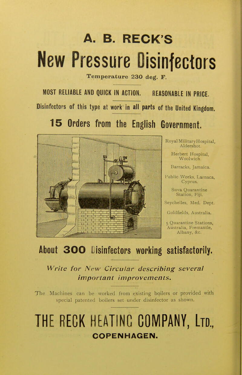 A. B. RECK S New Pressure Disinfectors Temperature 230 deg. F. MOST RELIABLE AND QUICK IN ACTION. REASONABLE IN PRICE. 'Disinfectors of this type at work in all parts of the United Kingdom. 15 Orders from the English Government. Royal MilitaryHospital, Aldershot. Herbert Hospital, Woolwich. Barracks, Jamaica. Public Works, Larnaca, Cyprus. Suva Quarantine Station, Fiji. Seychelles, Med. Dept. Goldfields, Australia. 5 Quarantine Stations, Australia, Fremantle, Albany, &c. About 300 Lisinfectors working satisfactorily. Write for Nrw Circular describing several important improvements. The Machines can be worked from existing boilers or provided with special patented boilers set under disinfector as shown. THE RECK HtATINC COMPANY, Ltd., COPENHAGEN.