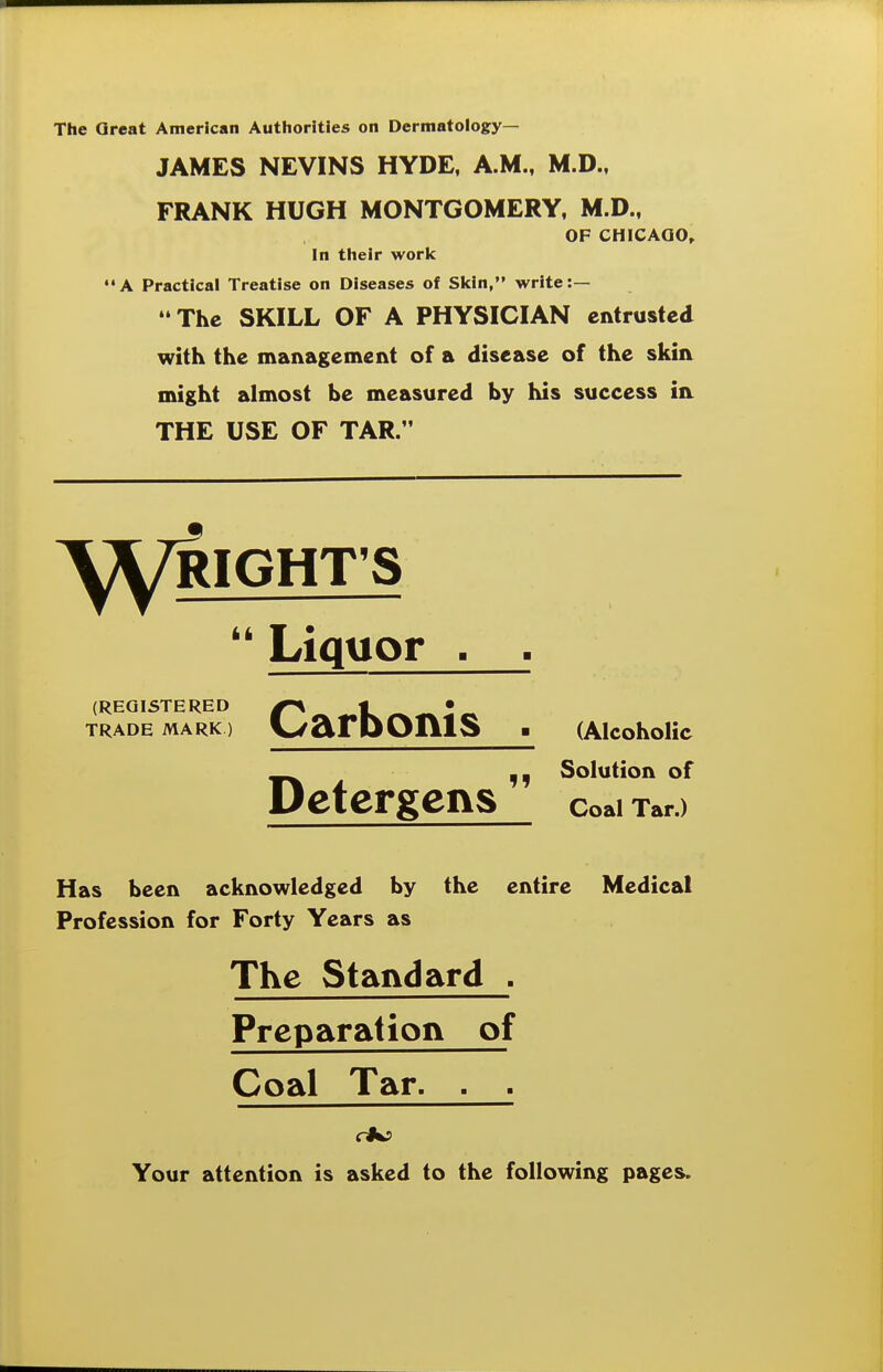 The Great American Authorities on Dermatology— JAMES NEVINS HYDE, A.M., M.D., FRANK HUGH MONTGOMERY, M.D., OF CHICAQO, In their work A Practical Treatise on Diseases of Skin, write:— The SKILL OF A PHYSICIAN entrusted with the management of a disease of the skin might almost be measured by his success in THE USE OF TAR. ^^/RIGHT'S Liquor . . (REGISTERED g^^^t^^^l^ TRADE MARK) \^arPOIllS ■ (AlcohoUc _^ Solution of Detergens coaiTar.) Has been acknowledged by the entire Medical Profession for Forty Years as The Standard , Preparation of Coal Tar. . . Your attention is asked to the following pages.