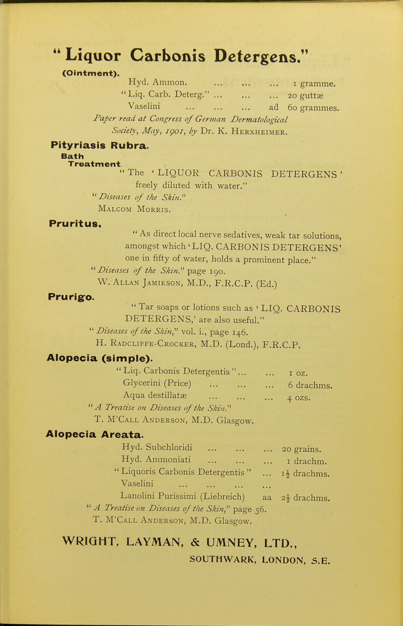 (Ointment). Hyd. Ammon. .... i gramme. Liq. Carb. Deterg. 20 guttse Vaselini ... ad 60 grammes. Paper read at Congress of Germati Dermatological Society, May, igoi, by Dr. K. Herxheimer. Pityriasis Rubra. Bath Treatment.  The ' LIQUOR CARBONIS DETERGENS * freely diluted with water. Diseases of the Sh'u. Malcom Morris. Pruritus.  As direct local nerve sedatives, weak tar solutions, amongst which 'LIQ. CARBONIS DETERGENS' one in fifty of water, holds a prominent place. Diseases of the Skin. page 190. W. Allan Jamieson, M.D., F.R.C.P. (Ed.) Prurig^o.  Tar soaps or lotions such as ' LIQ. CARBONIS DETERGENS,' are also useful.  Diseases of the Skin, vol. i., page 146. H. Radcliffe-Crocker, M.D. (Lond.), F.R.C.P. Alopecia (simple).  Liq. Carbonis Detergentis  i oz. Glycerini (Price) 6 drachms. Aqua destillatse ... ... ... ^ qzs. A Treatise o?i Diseases of the Skin. T. M'Call Anderson, M.D. Glasgow. Alopecia Areata. Hyd. Subchloridi 20 grains. Hyd. Ammoniati i drachm. Liquoris Carbonis Detergentis  ... drachms. Vaselini Lanolini Purissimi (Liebreich) aa drachms.  A Treatise on Diseases of the Skin, page 56. T. M'Call Anderson, M.D. Glasgow. WRIGHT, LAYMAN, & UMNEY, LTD.,