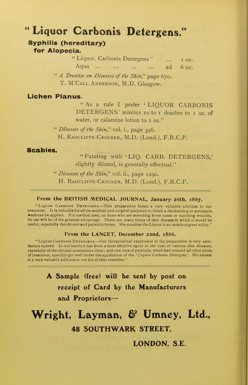  Liquor Carbonis Detcrgcns Syphilis (hereditary) for Aiopecia. Liquor. Carbonis Detergens ... i oz. Aqua ad 6 oz.  A Treatise on Diseases oj the Skin, page 670. T. M'Call Anderson, M.D. Glasgow. Lichen Pianus.  As a rule I prefer ' LIQUOR CARBONIS DETERGENS' minims 10 to i drachm to i oz. of water, or calamine lotion to i oz.  Diseases of the Skin,'^ vol. i., page 396. H. Radcliffe-Crocker, M.D. (Lond.), F.R.C.P. Scabies. Painting with ' LIQ. CARB. DETERGENS,' slightly diluted, is generally effectual.  Diseases 0/ the Shin, vol. ii., page 1290. H. Radcliffe-Crocker, M.D. (Lond.), F.R.C.P. From the BRITISH MEDICAL JOURNAL, January 26th, 1867. Liquor Carbonis Detekgens.—This preparation forms a very valuable addition to our resources. It is valuable for all the medical and surgical purposes to which a deodorizing or antiseptic wash can be applied. For medical men, or those who are attendmg fever cases or handling wounds, its use will be of the greatest advantage. There are many forms of skin disease in which it would be useful, especially the chronic and parasitic forms. We consider the Liquor is an article ot great utility. From the LANCET, December 22nd, 1866.  Liquor Carbonis Detergens.—Our therapeutical experience of the preparation is very satis- factory indeed. In our hands it has been a most eflective agent in the case of various skin diseases, especially of the chronic eczematous class ; and one case of psoriasis, which had resisted all other kinds of treatment, speedily got well under the application of the 'Liquor Carbonis Detergens.' We esteem it a very valuable addition to our list of skin remedies. A Sample (free) will be sent by post on receipt of Card by the Manufacturers and Proprietors— Wright, Layman, & Umney, Ltd., 48 SOUTHWARK STREET, LONDON, S.E.