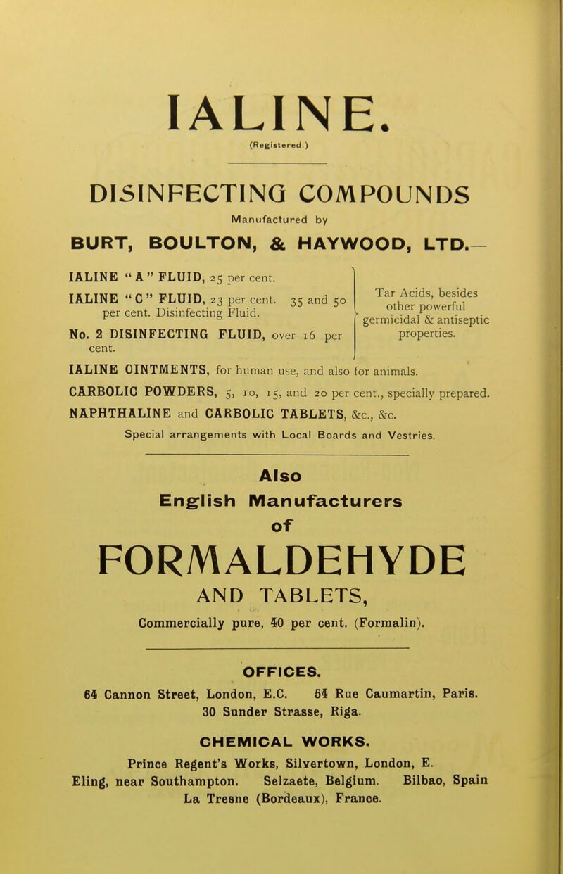 lALINE. (Registered.) DISINFECTING COMPOUNDS Manufactured by BURT, BOULTON, & HAYWOOD, LTD. lALINE A FLUID, 25 percent. lALINE  C  FLUID, 23 per cent. 35 and 50 per cent. Disinfecting Fluid. No. 2 DISINFECTING FLUID, over 16 per cent. Tar Acids, besides other powerful germicidal & antiseptic properties. lALINE OINTMENTS, for human use, and also for animals. CARBOLIC POWDERS, 5, 10, 15, and 20 per cent., specially prepared. NAPHTHALINE and CARBOLIC TABLETS, &c., &c. Special arrangements with Local Boards and Vestries. Also Eng^lish Manufacturers FORMALDEHYDE AND TABLETS, Commercially pure, 40 per cent. (Formalin). OFFICES. 64 Cannon Street, London, E.G. 54 Rue Caumartin, Paris. 30 Sunder Strasse, Riga. CHEMICAL WORKS. Prince Regent's Works, Silyertown, London, E. Eling, near Southampton. Selzaete, Belgium. Bilbao, Spain La Tresne (Bordeaux), France.