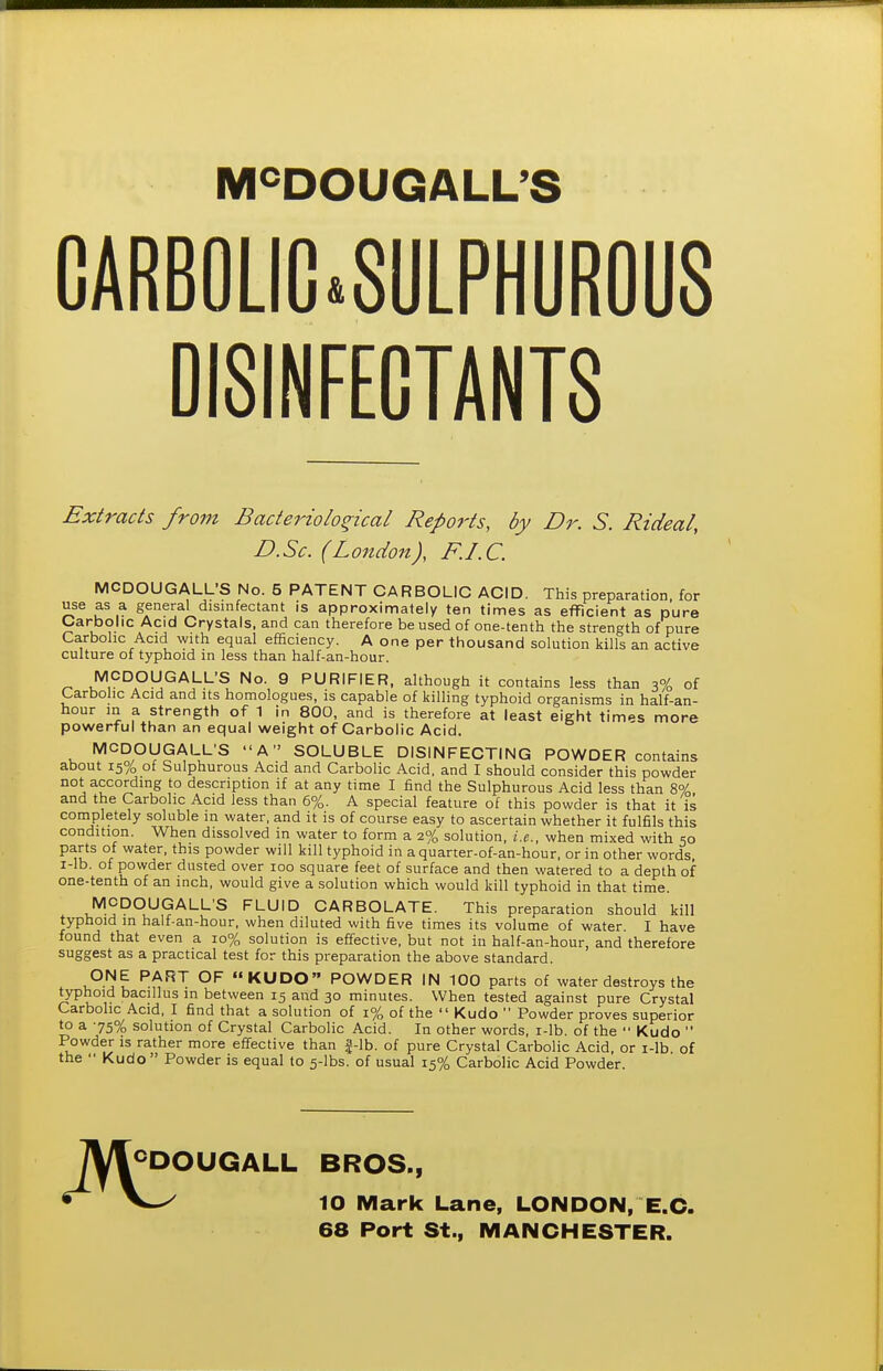 M^DOUGALL'S CARB0LIC*8ULPHUR0U8 DISINFECTANTS Extracts from Bacteriological Reports, by Dr. S. Rideal, D.Sc. (London), F.I.C. MCDOUGALL'S No. 5 PATENT CARBOLIC ACID. This preparation, for use as a general disinfectant is approximately ten times as efficient as pure Carbolic Acid Crystals, and can therefore be used of one-tenth the strength of pure Carbolic Acid with equal efficiency. A one per thousand solution kills an active culture of typhoid in less than half-an-hour. MCDOUGALL'S No. 9 PURIFIER, although it contains less than ^% of Carbolic Acid and its homologues, is capable of killing typhoid organisms in half-an- hour in a strength of 1 in 800, and is therefore at least eight times more powerful than an equal weight of Carbolic Acid. MCDOyGALL'S A SOLUBLE DISINFECTING POWDER contains about 15% of Sulphurous Acid and Carbolic Acid, and I should consider this powder not according to description if at any time I find the Sulphurous Acid less than 8% and the Carbolic Acid less than 6%. A special feature of this powder is that it is completely soluble in water, and it is of course easy to ascertain whether it fulfils this condition. When dissolved in water to form a 2% solution, i.e., when mixed with 50 parts of water, this powder will kill typhoid in aquarter-of-an-hour, or in other words i-lb. of powder dusted over 100 square feet of surface and then watered to a depth of one-tenth of an inch, would give a solution which would kill typhoid in that time. MCDOUGALL'S FLUID CARBOLATE. This preparation should kill typhoid in half-an-hour, when diluted with five times its volume of water. I have found that even a 10% solution is effective, but not in half-an-hour, and therefore suggest as a practical test for this preparation the above standard. ONE PART OF KUDO POWDER IN 100 parts of water destroys the typhoid bacillus in between 15 and 30 minutes. When tested against pure Crystal Carbolic Acid, I find that a solution of 1% of the  Kudo  Powder proves superior to a 75% solution of Crystal Carbolic Acid. In other words, r-lb. of the  Kudo  Powder is rather more effective than f-lb. of pure Crystal Carbolic Acid, or i-lb of the  Kudo  Powder is equal to 5-lbs. of usual 15% Carbolic Acid Powder. TVIcDOUGALL BROS., ^ 10 Mark Lane, LONDON, E.G. 68 Port St., MANCHESTER.