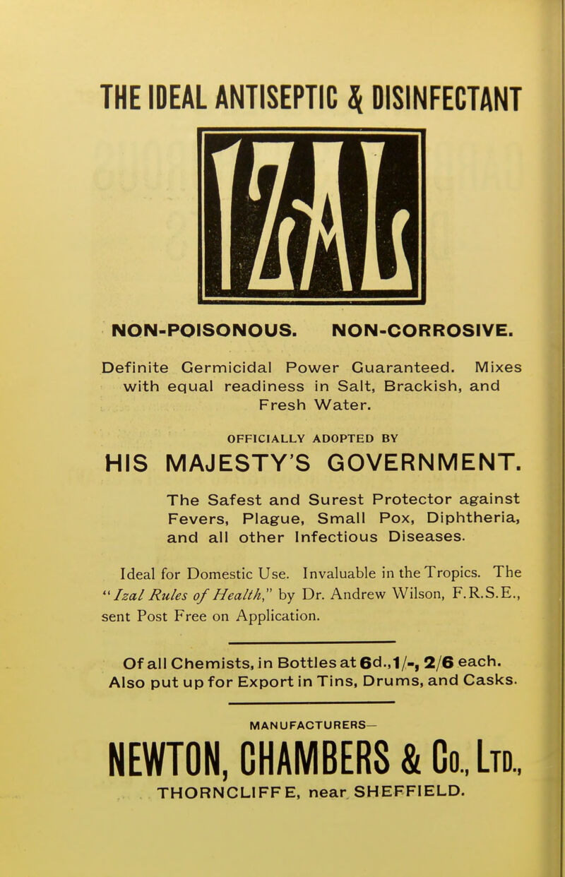 THE IDEAL ANTISEPTIC ^ DISINFECTANT NON-POISONOUS. NON-CORROSIVE. Definite Germicidal Power Guaranteed. Mixes with equal readiness in Salt, Brackish, and Fresh Water. OFFICIALLY ADOPTED BY HIS MAJESTY'S GOVERNMENT. The Safest and Surest Protector against Fevers, Plague, Small Pox, Diphtheria, and all other Infectious Diseases. Ideal for Domestic Use. Invaluable in the Tropics. The ''Izal Rules of Health;' by Dr. Andrew Wilson, F.R.S.E., sent Post Free on Application. Of all Chemists, in Bottles at 6d.,1/-, 2/6 each. Also put up for Export in Tins, Drums, and Casks. MANUFACTURERS- NEWTON, CHAMBERS & Co., Ltd, THORNCLIFFE, near SHEFFIELD.