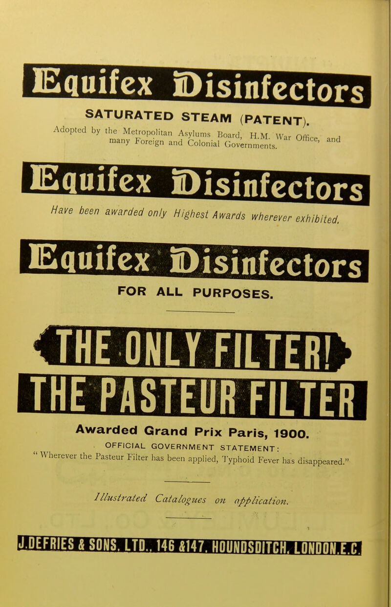 EquifcxDisinfcctors SATURATED STEAM (PATENT). Adopted by the Metropolitan Asylums Board HM War nL r«any Foreign and Colonial Governments ^ Have been awarded only Highest Awards wherever exhibited. Equifex Disinfgrfnrg FOR ALL PURPOSES. THE ONLY FILTgr THEPASTEUR FILTER Awarded Grand Prix Paris, 1900. . OFFICIAL GOVERNMENT STATEMENT- Wherever the Pasteur Filter has been applied, Typhoid Fever has disappeared. Illustrated Catalogues on application. l'l'lMill^TO1i|i'mtiiMH.f.1[Mlli|ll,'liHil»ij!MlilHlilU4
