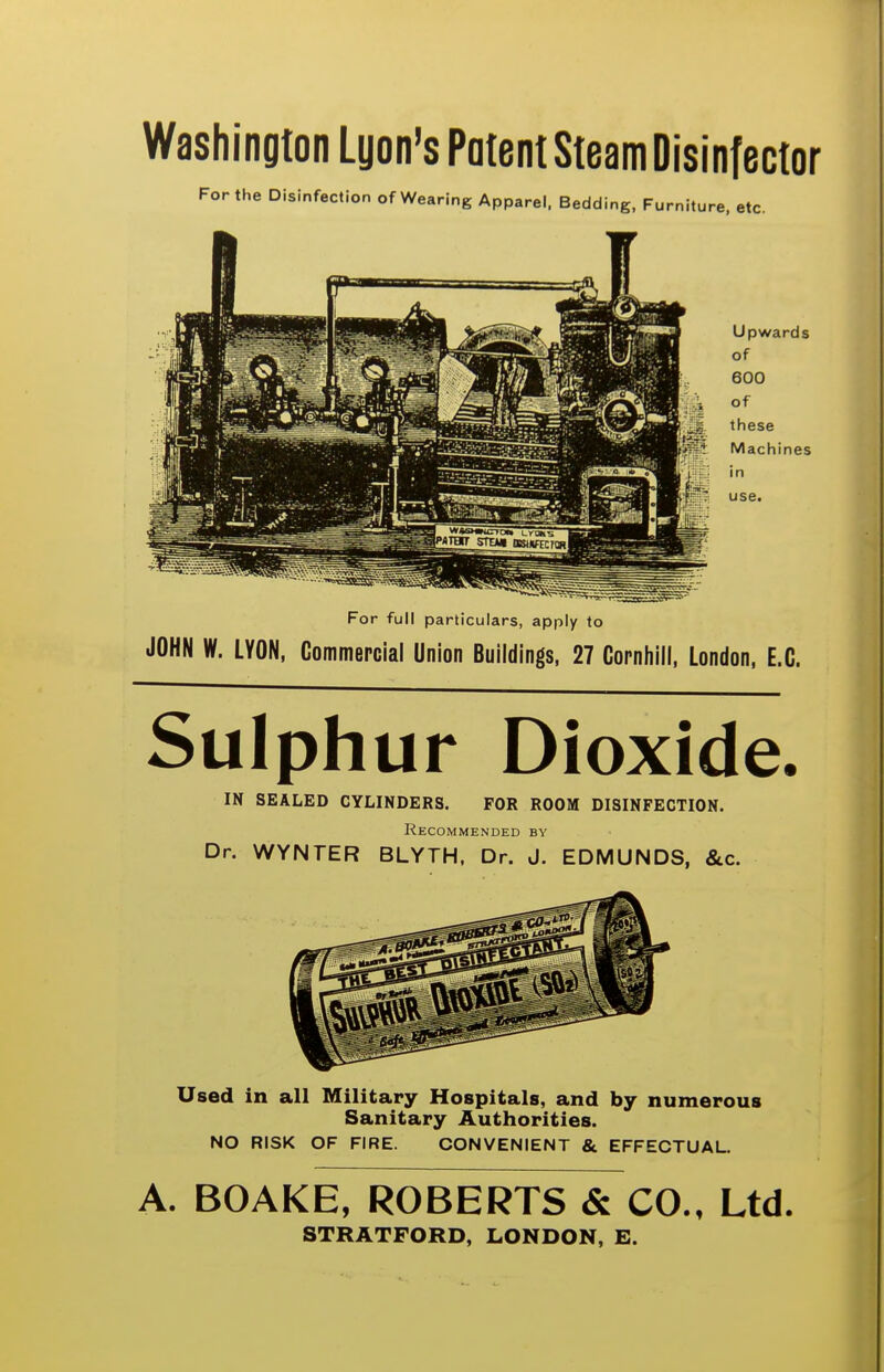 Washington Lyon's Potent Steam Disinfector For the Disinfection of Wearing Apparel. Bedding, Furniture, etc. For full particulars, apply to JOHN W. LYON, Commepcial Union Buildings, 27 Cornliili, London, E.G. Sulphur Dioxide. IN SEALED CYLINDERS. FOR ROOM DISINFECTION. Recommended by Dr. WYNTER BLYTH. Dr. J. EDMUNDS, &c. Used in all Military Hospitals, and by numerous Sanitary Authorities. NO RISK OF FIRE. CONVENIENT & EFFECTUAL. A. BOAKE, ROBERTS & CO., Ltd. STRATFORD, LONDON, E.