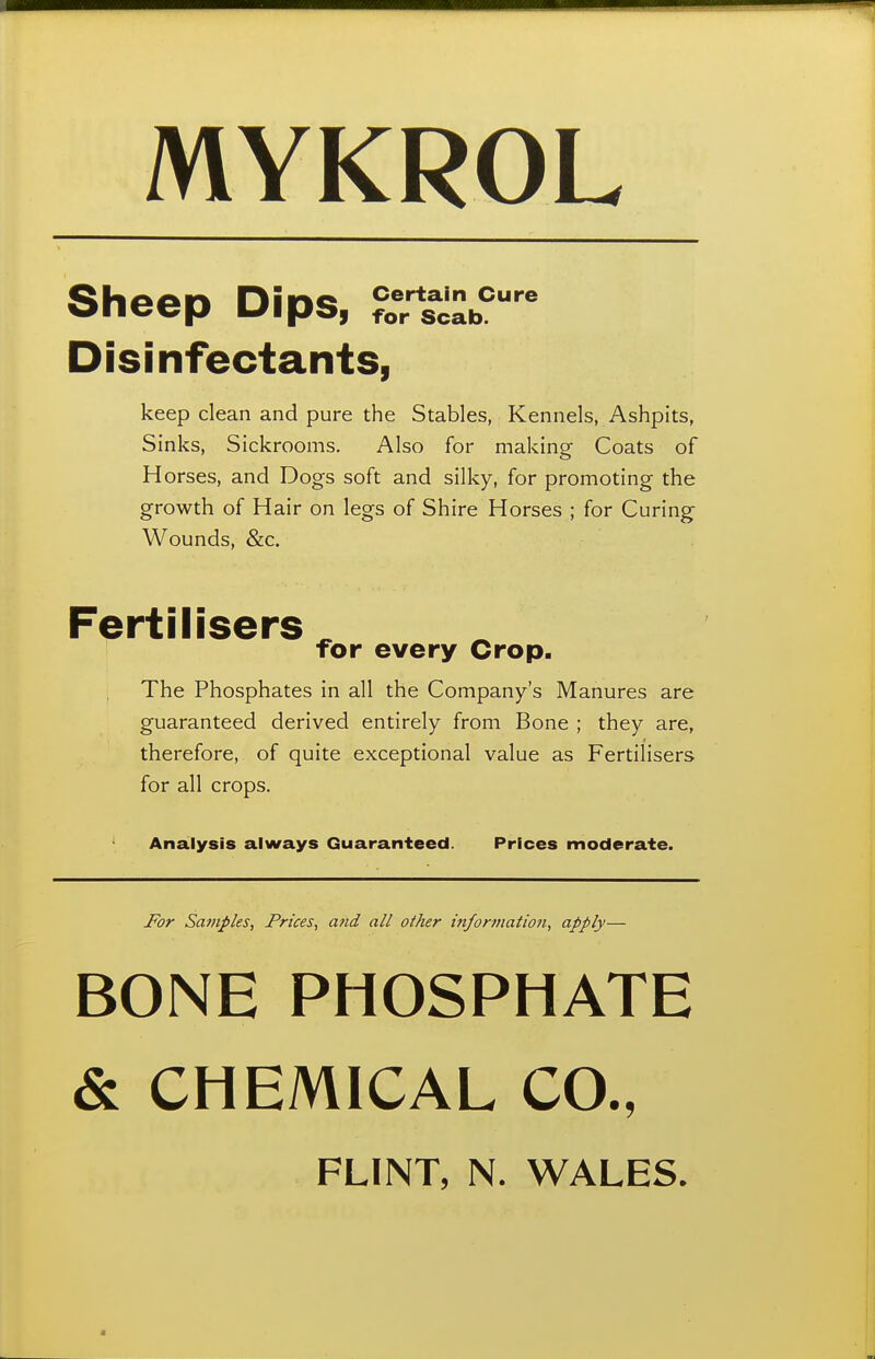 MYKROL Sheep Dips, Disinfectants, Certain Cure for Scab. keep clean and pure the Stables, Kennels, Ashpits, Sinks, Sickrooms. Also for making Coats of Horses, and Dogs soft and silky, for promoting the growth of Hair on legs of Shire Horses ; for Curing Wounds, &c. Fertilisers ^ for every Crop. The Phosphates in all the Company's Manures are guaranteed derived entirely from Bone ; they are, therefore, of quite exceptional value as Fertilisers for all crops. Analysis always Guaranteed. Prices moderate. For Samples, Prices, and all other information, apply— BONE PHOSPHATE & CHEMICAL CO., FLINT, N. WALES.