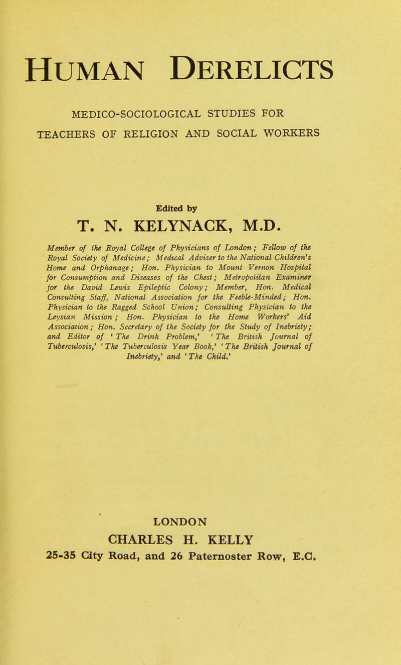 Human Derelicts MEDICO-SOCIOLOGICAL STUDIES FOR TEACHERS OF RELIGION AND SOCIAL WORKERS Edited by T. N. KELYNAGK, M.D. Member of the Royal College of Physicians of London; Fellow of the Royal Society of Medicine; Medical Adviser to the National Children's Home and Orphanage; Hon. Physician to Mount Vernon Hospital for Consumption and Diseases of the Chest; Metropolitan Examiner jor the David Lewis Epileptic Colony; Member, Hon. Medical Consulting Staff, National Association for the Feeble-Minded; Hon. Physician to the Ragged School Union; Consulting Physician to the Leysian Mission; Hon. Physician to the Home Workers' Aid Association; Hon. Secretary of the Society for the Study of Inebriety; and Editor of ' The Drink Problem,' ' The British Journal of Tuberculosis,' ' The Tuberculosis Year Book,' ' The British Journal of Inebriety,' and 'The Child.' LONDON CHARLES H. KELLY 25-35 City Road, and 26 Paternoster Row, E.G.