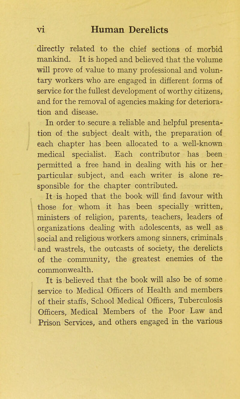 directly related to the chief sections of morbid mankind. It is hoped and believed that the volume will prove of value to many professional and volun- tary workers who are engaged in different forms of service for the fullest development of worthy citizens, and for the removal of agencies making for deteriora- tion and disease. In order to secure a reliable and helpful presenta- tion of the subject dealt with, the preparacion of each chapter has been allocated to a weU-known medical specialist. Each contributor has been permitted a free hand in dealing with his or her particular subject, and each writer is alone re- sponsible for the chapter contributed. It is hoped that the book will find favour with those for whom it has been specially written, ministers of religion, parents, teachers, leaders of organizations dealing with adolescents, as well as social and rehgious workers among sinners, criminals • and wastrels, the outcasts of society, the derehcts of the community, the greatest enemies of the commonwealth. It is beheved that the book will also be of some service to Medical Officers of Health and members of their staffs. School Medical Officers, Tuberculosis Officers, Medical Members of the Poor Law and Prison Services, and others engaged in the various