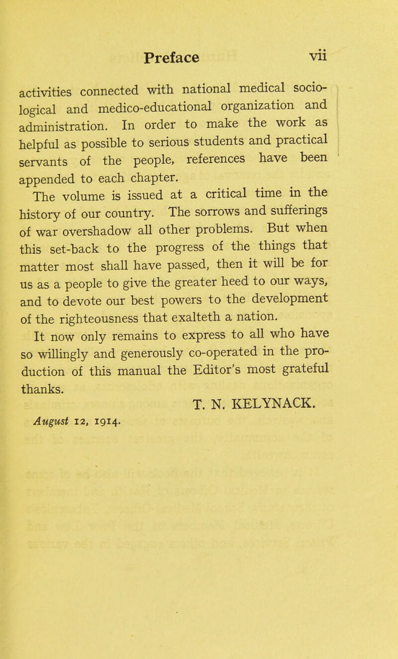 activities connected with national medical socio- logical and medico-educational organization and administration. In order to make the work as helpful as possible to serious students and practical servants of the people, references have been appended to each chapter. The volume is issued at a critical time in the history of our country. The sorrows and sufferings of war overshadow all other problems. But when this set-back to the progress of the things that matter most shall have passed, then it will be for us as a people to give the greater heed to our ways, and to devote our best powers to the development of the righteousness that exalteth a nation. It now only remains to express to all who have so willingly and generously co-operated in the pro- duction of this manual the Editor's most grateful thanks. T. N. KELYNACK. August 12, 1914.