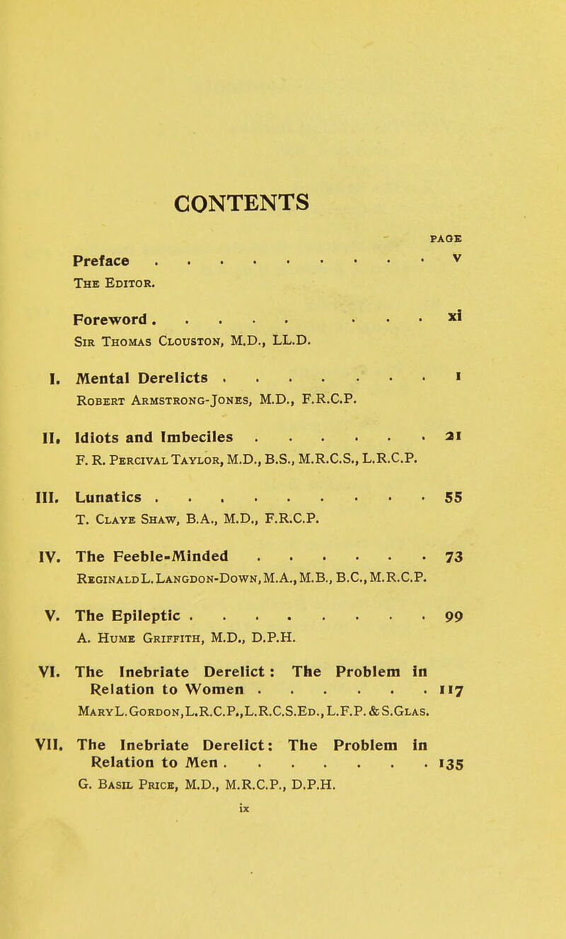 CONTENTS PAOE Preface v The Editor. Foreword . . . xl Sir Thomas Clouston, M.D., LL.D. I. Mental Derelicts . i Robert Armstrong-Jones, M.D,, F.R.C.P. lit Idiots and Imbeciles 3i F. R. Percival Taylor, M.D., B.S., M.R.C.S., L.R.C.P. III. Lunatics 55 T. Claye Shaw, B.A., M.D„ F.R.C.P. IV. The Feeble-Minded 73 Reginald L.Langdon-Down.M.A., M.B., B.C.M.R.C.P. V. The Epileptic 99 A. Hume Griffith, M.D., D.P.H. VI. The Inebriate Derelict: The Problem in Relation to Women 117 MaryL.Gordon,L.R.C.P.,L.R.C.S.Ed.,L.F.P.&S.Glas. VII. The Inebriate Derelict: The Problem in Relation to Men 135 G. Basil Price, M.D., M.R.C.P., D.P.H.