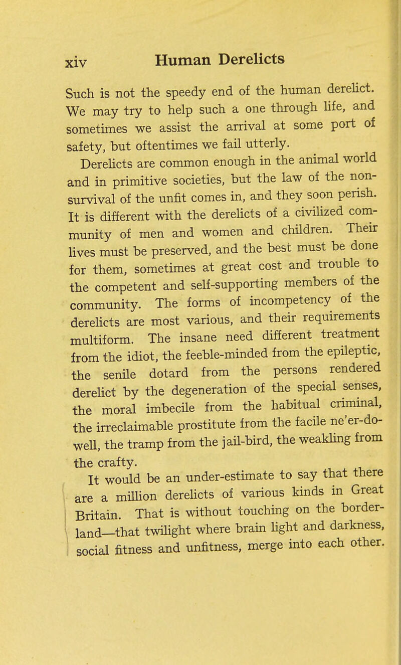 Such is not the speedy end of the human derelict. We may try to help such a one through Hfe, and sometimes we assist the arrival at some port of safety, but oftentimes we fail utterly. DereUcts are common enough in the animal world and in primitive societies, but the law of the non- survival of the unfit comes in, and they soon perish. It is different with the dereUcts of a civihzed com- munity of men and women and children. Their lives must be preserved, and the best must be done for them, sometimes at great cost and trouble to the competent and self-supporting members of the community. The forms of incompetency of the derelicts are most various, and their requirements multiform. The insane need different treatment from the idiot, the feeble-minded from the epileptic, the senile dotard from the persons rendered dereUct by the degeneration of the special senses, the moral imbecile from the habitual criminal, the irreclaimable prostitute from the facile ne'er-do- well, the tramp from the jaH-bird, the weakling from the crafty. . j. It would be an under-estimate to say that there are a miUion dereUcts of various kinds in Great Britain. That is without touching on the border- land—that twilight where brain Hght and darkness, social fitness and unfitness, merge into each other.