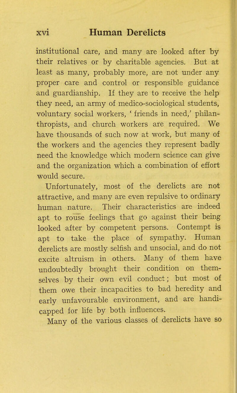 institutional care, and many are looked after by their relatives or by charitable agencies. But at least as many, probably more, are not under any proper care and control or responsible guidance and guardianship. If they are to receive the help they need, an army of medico-sociological students, voluntary social workers, ' friends in need,' philan- thropists, and church workers are required. We have thousands of such now at work, but many of the workers and the agencies they represent badly need the knowledge which modem science can give and the organization which a combination of effort would secure. Unfortunately, most of the derelicts are not attractive, and many are even repulsive to ordinary htmcian nature. Their characteristics are indeed apt to rouse feelings that go against their being looked after by competent persons. Contempt is apt to take the place of sympathy. Human derehcts are mostly selfish and unsocial, and do not excite altruism in others. Many of them have undoubtedly brought their condition on them- selves by their own evil conduct; but most of them owe their incapacities to bad heredity and early unfavourable environment, and are handi- capped for life by both influences. Many of the various classes of derehcts have so