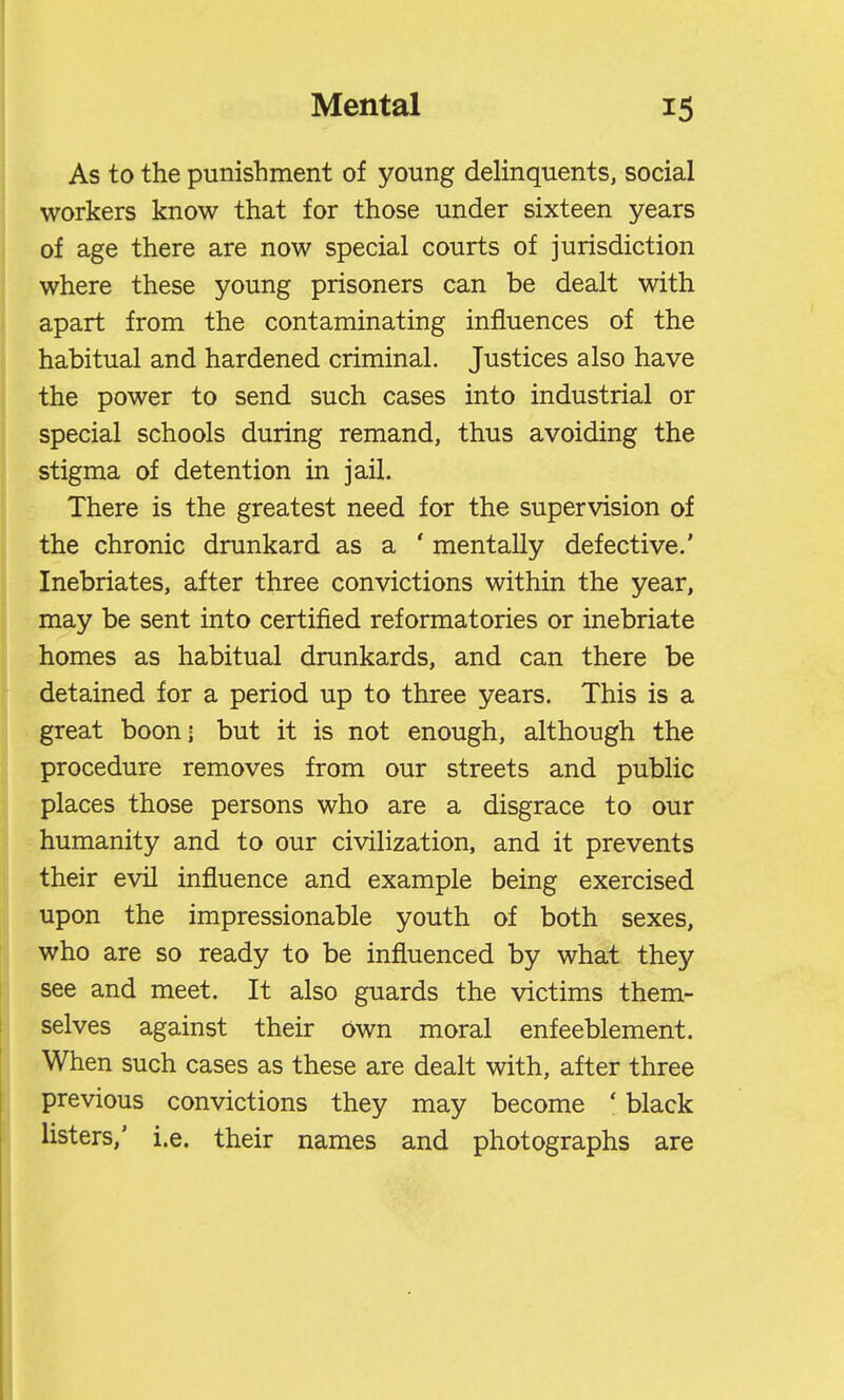 As to the punishment of young delinquents, social workers know that for those under sixteen years of age there are now special courts of jurisdiction where these young prisoners can be dealt with apart from the contaminating influences of the habitual and hardened criminal. Justices also have the power to send such cases into industrial or special schools during remand, thus avoiding the stigma of detention in jail. There is the greatest need for the supervision of the chronic drunkard as a ' mentally defective.' Inebriates, after three convictions within the year, may be sent into certified reformatories or inebriate homes as habitual drunkards, and can there be detained for a period up to three years. This is a great boon- but it is not enough, although the procedure removes from our streets and public places those persons who are a disgrace to our humanity and to our civilization, and it prevents their evil influence and example being exercised upon the impressionable youth of both sexes, who are so ready to be influenced by what they see and meet. It also guards the victims them- selves against their own moral enfeeblement. When such cases as these are dealt with, after three previous convictions they may become ' black listers,' i.e. their names and photographs are