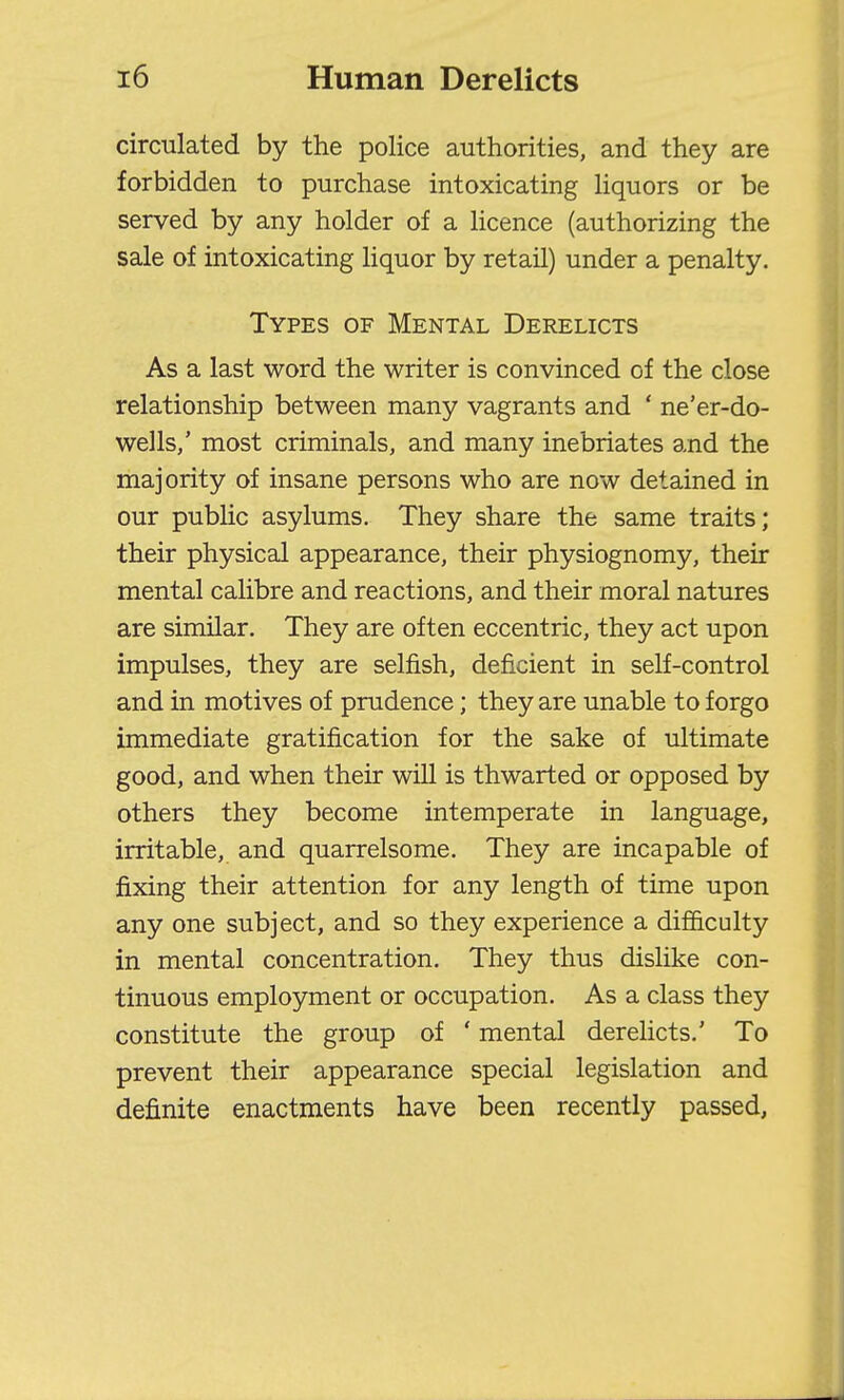 circulated by the police authorities, and they are forbidden to purchase intoxicating liquors or be served by any holder of a licence (authorizing the sale of intoxicating liquor by retail) under a penalty. Types of Mental Derelicts As a last word the writer is convinced of the close relationship between many vagrants and ' ne'er-do- wells/ most criminals, and many inebriates and the majority of insane persons who are now detained in our public asylums. They share the same traits; their physical appearance, their physiognomy, their mental calibre and reactions, and their moral natures are similar. They are often eccentric, they act upon impulses, they are selfish, deficient in self-control and in motives of prudence; they are unable to forgo immediate gratification for the sake of ultimate good, and when their will is thwarted or opposed by others they become intemperate in language, irritable, and quarrelsome. They are incapable of fixing their attention for any length of time upon any one subject, and so they experience a difi&culty in mental concentration. They thus dislike con- tinuous employment or occupation. As a class they constitute the group of ' mental derehcts.' To prevent their appearance special legislation and definite enactments have been recently passed,