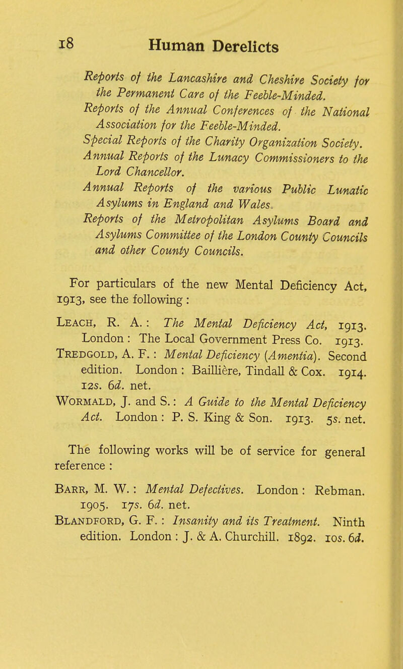 Reports of the Lancashire and Cheshire Society for the Permanent Care of the Feeble-Minded. Reports of the Annual Conferences of the National Association for the Feeble-Minded. Special Reports of the Charity Organization Society. Annual Reports of the Lunacy Commissioners to the Lord Chancellor. Annual Reports of the various Public Lunatic Asylums in England and Wales. Reports of the Metropolitan Asylums Board and Asylums Committee of the London County Councils and other County Councils. For particulars of the new Mental Deficiency Act, 1913, see the following: Leach, R. A. : The Mental Deficiency Act, 1913. London : The Local Government Press Co. 1913, Tredgold, a. F. : Mental Deficiency {Amentia). Second edition. London : Bailliere, Tindall & Cox. 1914. I2S. 6d. net, WoRMALD, J. and S.: A Guide to the Mental Deficiency Act. London : P. S. King & Son. 1913. 5s. net. The following works will be of service for general reference : Barr, M. W. : Mental Defectives. London : Rebman. 1905. 17s. 6d. net. Blandford, G. F. : Insanity and its Treatment. Ninth edition. London : J. & A. Churchill. 1892. los. 6d.