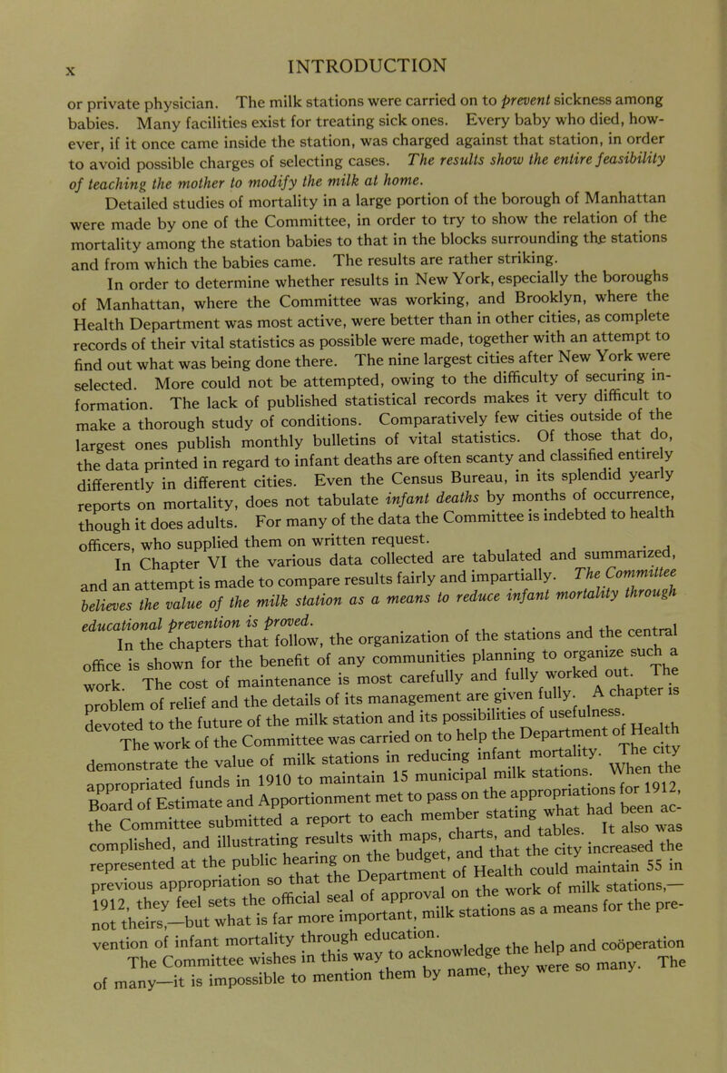 or private physician. The milk stations were carried on to prevent sickness among babies. Many facilities exist for treating sick ones. Every baby who died, how- ever, if it once came inside the station, was charged against that station, in order to avoid possible charges of selecting cases. The results show the entire feasibility of teaching the mother to modify the milk at home. Detailed studies of mortality in a large portion of the borough of Manhattan were made by one of the Committee, in order to try to show the relation of the mortality among the station babies to that in the blocks surrounding thf stations and from which the babies came. The results are rather striking. In order to determine whether results in New York, especially the boroughs of Manhattan, where the Committee was working, and Brooklyn, where the Health Department was most active, were better than in other cities, as complete records of their vital statistics as possible were made, together with an attempt to find out what was being done there. The nine largest cities after New York were selected. More could not be attempted, owing to the difficulty of securmg m- formation The lack of published statistical records makes it very difficult to make a thorough study of conditions. Comparatively few cities outside of the largest ones publish monthly bulletins of vital statistics. Of those that do, the data printed in regard to infant deaths are often scanty and classified entire y differently in different cities. Even the Census Bureau, in its splendid yearly reports on mortality, does not tabulate infant deaths by months of occurrence though it does adults. For many of the data the Committee is indebted to health officers, who supplied them on written request. , , ^ , -a In Chapter VI the various data collected are tabulated and summarized, and an attempt is made to compare results fairly and impartially. The Committee ^iZue of the milk station as a means to reduce infant mortaUty through educational prevention is proved. , » ^•„„. thf rpntral In the chapters that follow, the organization of the stations and the central office is shown for the benefit of any communities planning to organize such a ^ork. The cost of maintenance is most carefully and .fy ^J^ed ^ Jl^^ problem of relief and the details of its management are given fully. A chapter devoted to the future of the milk station and its possibilities of usefulness^ The work of the Committee was carried on to help Department of^Hea h demonstrate the value of milk stations in reducmg fm°rtah y. The c t annrooriated funds in 1910 to maintain 15 mumcipal milk stations, wien to ZX E^imate and Apportionment met to pass on the approp™ f or ^ • the Committee submitted a report to each -ember stating what had been a complished, and illustrating results t\rett?thafthe c y in re^^^^^^ vention of infant mortality through education^ cooperation The Committee wishes in this way to acknowledge the help a f ^^„y_it is impossible to mention them by name, they were ma y