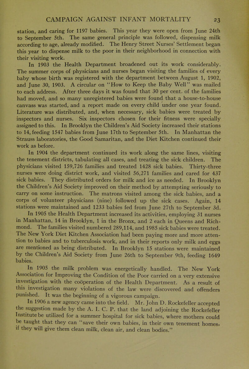 station, and caring for 1197 babies. This year they were open from June 24th to September 5th. The same general principle was followed, dispensing milk according to age, already modified. The Henry Street Nurses' Settlement began this year to dispense milk to the poor in their neighborhood in connection with their visiting work. In 1903 the Health Department broadened out its work considerably. The summer corps of physicians and nurses began visiting the families of every baby whose birth was registered with the department between August 1, 1902, and June 30, 1903. A circular on How to Keep the Baby Well was mailed to each address. After three days it was found that 30 per cent, of the families had moved, and so many unregistered babies were found that a house-to-house canvass was started, and a report made on every child under one year found. Literature was distributed, and, when necessary, sick babies were treated by inspectors and nurses. Six inspectors chosen for their fitness were specially assigned to this. In Brooklyn the Children's Aid Society increased their stations to 14, feeding 1547 babies from June I7th to September 5th. In Manhattan the Strauss laboratories, the Good Samaritan, and the Diet Kitchen continued their work as before. In 1904 the department continued its work along the same lines, visiting the tenement districts, tabulating all cases, and treating the sick children. The physicians visited 159,726 families and treated 1428 sick babies. Thirty-three nurses were doing district work, and visited 56,271 families and cared for 437 sick babies. They distributed orders for milk and ice as needed. In Brooklyn the Children's Aid Society improved on their method by attempting seriously to carry on some instruction. The matrons visited among the sick babies, and a corps of volunteer physicians (nine) followed up the sick cases. Again, 14 stations were maintained and 1233 babies fed from June 27th to September 3d. In 1905 the Health Department increased its activities, employing 31 nurses in Manhattan, 14 in Brooklyn, 1 in the Bronx, and 2 each in Queens and Rich- mond. The families visited numbered 289,114, and 1985 sick babies were treated. The New York Diet Kitchen Association had been paying more and more atten- tion to babies and to tuberculosis work, and in their reports only milk and eggs are mentioned as being distributed. In Brooklyn 15 stations were maintained by the Children's Aid Society from June 26th to September 9th, feeding 1649 babies. In 1905 the milk problem was energetically handled. The New York Association for Improving the Condition of the Poor carried on a very extensive investigation with the cooperation of the Health Department. As a result of this investigation many violations of the law were discovered and offenders punished. It was the beginning of a vigorous campaign. In 1906 a new agency came into the field. Mr. John D. Rockefeller accepted the suggestion made by the A. 1. C. P. that the land adjoining the Rockefeller Institute be utilized for a summer hospital for sick babies, where mothers could be taught that they can save their own babies, in their own tenement homes, if they will give them clean milk, clean air, and clean bodies.