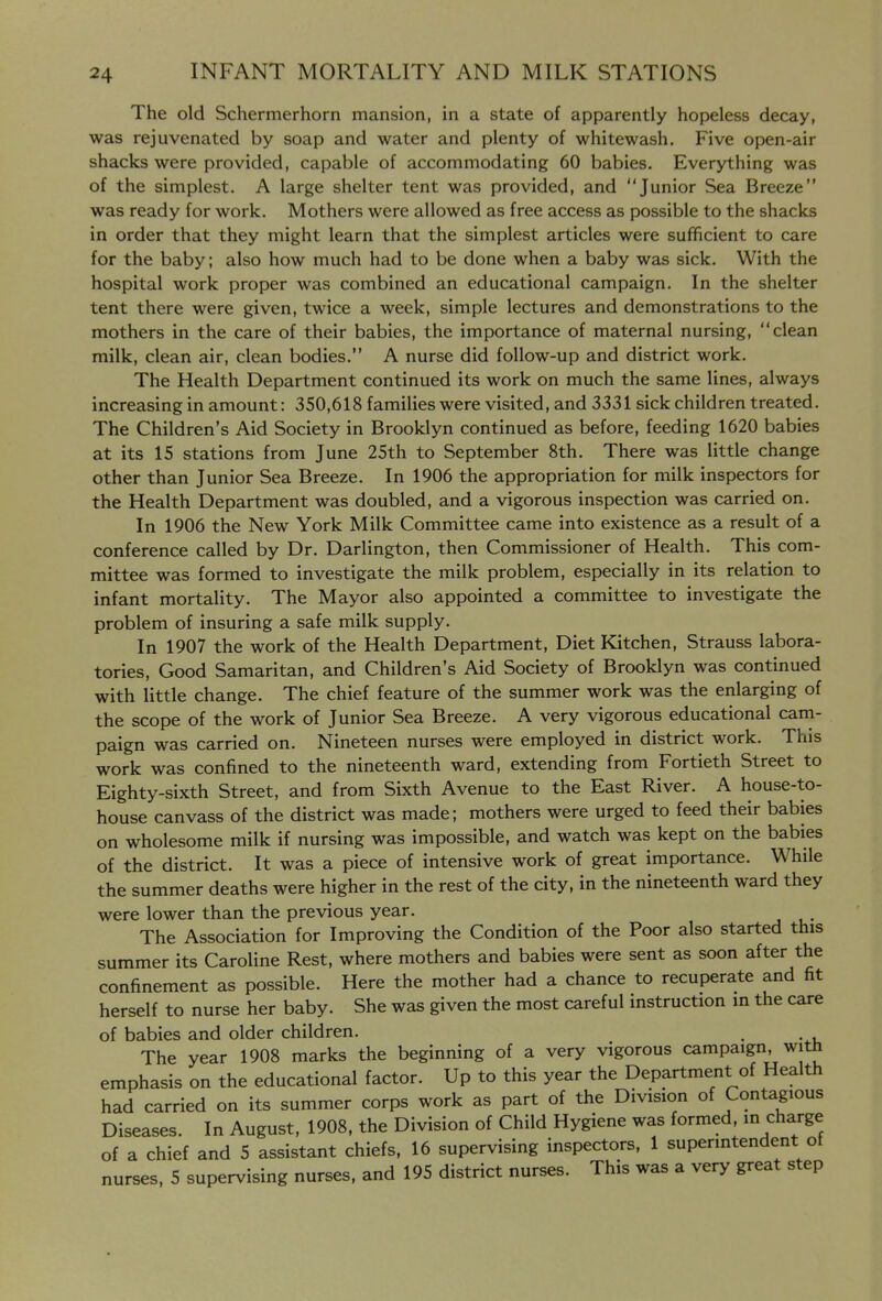The old Schermerhorn mansion, in a state of apparently hopeless decay, was rejuvenated by soap and water and plenty of whitewash. Five open-air shacks were provided, capable of accommodating 60 babies. Everything was of the simplest. A large shelter tent was provided, and Junior Sea Breeze was ready for work. Mothers were allowed as free access as possible to the shacks in order that they might learn that the simplest articles were sufficient to care for the baby; also how much had to be done when a baby was sick. With the hospital work proper was combined an educational campaign. In the shelter tent there were given, twice a week, simple lectures and demonstrations to the mothers in the care of their babies, the importance of maternal nursing, clean milk, clean air, clean bodies. A nurse did follow-up and district work. The Health Department continued its work on much the same lines, always increasing in amount: 350,618 families were visited, and 3331 sick children treated. The Children's Aid Society in Brooklyn continued as before, feeding 1620 babies at its 15 stations from June 25th to September 8th. There was little change other than Junior Sea Breeze. In 1906 the appropriation for milk inspectors for the Health Department was doubled, and a vigorous inspection was carried on. In 1906 the New York Milk Committee came into existence as a result of a conference called by Dr. Darlington, then Commissioner of Health. This com- mittee was formed to investigate the milk problem, especially in its relation to infant mortality. The Mayor also appointed a committee to investigate the problem of insuring a safe milk supply. In 1907 the work of the Health Department, Diet Kitchen, Strauss labora- tories. Good Samaritan, and Children's Aid Society of Brooklyn was continued with little change. The chief feature of the summer work was the enlarging of the scope of the work of Junior Sea Breeze. A very vigorous educational cam- paign was carried on. Nineteen nurses were employed in district work. This work was confined to the nineteenth ward, extending from Fortieth Street to Eighty-sixth Street, and from Sixth Avenue to the East River. A house-to- house canvass of the district was made; mothers were urged to feed their babies on wholesome milk if nursing was impossible, and watch was kept on the babies of the district. It was a piece of intensive work of great importance. While the summer deaths were higher in the rest of the city, in the nineteenth ward they were lower than the previous year. The Association for Improving the Condition of the Poor also started this summer its Caroline Rest, where mothers and babies were sent as soon after the confinement as possible. Here the mother had a chance to recuperate and fit herself to nurse her baby. She was given the most careful instruction in the care of babies and older children. . The year 1908 marks the beginning of a very vigorous campaign, with emphasis on the educational factor. Up to this year the Department of Health had carried on its summer corps work as part of the Division of Contagious Diseases. In August, 1908, the Division of Child Hygiene was formed, in charge of a chief and 5 assistant chiefs, 16 supervising inspectors. 1 superintendent of nurses, 5 supervising nurses, and 195 district nurses. This was a very great step 1