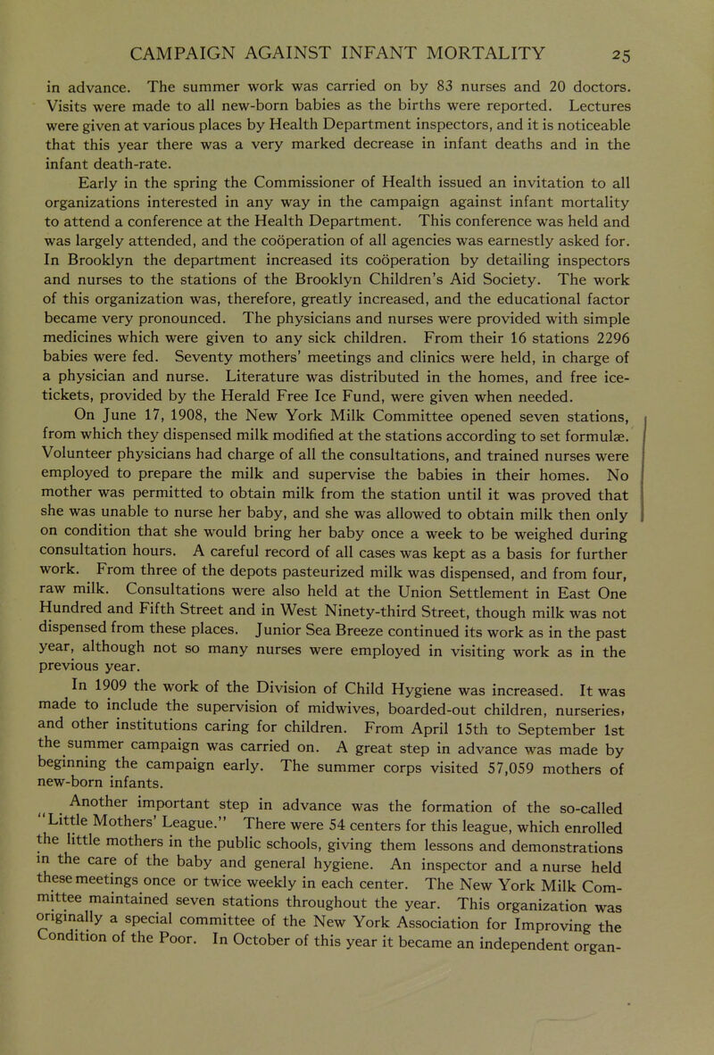 in advance. The summer work was carried on by 83 nurses and 20 doctors. Visits were made to all new-born babies as the births were reported. Lectures were given at various places by Health Department inspectors, and it is noticeable that this year there was a very marked decrease in infant deaths and in the infant death-rate. Early in the spring the Commissioner of Health issued an invitation to all organizations interested in any way in the campaign against infant mortality to attend a conference at the Health Department. This conference was held and was largely attended, and the cooperation of all agencies was earnestly asked for. In Brooklyn the department increased its cooperation by detailing inspectors and nurses to the stations of the Brooklyn Children's Aid Society. The work of this organization was, therefore, greatly increased, and the educational factor became very pronounced. The physicians and nurses were provided with simple medicines which were given to any sick children. From their 16 stations 2296 babies were fed. Seventy mothers' meetings and clinics were held, in charge of a physician and nurse. Literature was distributed in the homes, and free ice- tickets, provided by the Herald Free Ice Fund, were given when needed. On June 17, 1908, the New York Milk Committee opened seven stations, from which they dispensed milk modified at the stations according to set formulae. Volunteer physicians had charge of all the consultations, and trained nurses were employed to prepare the milk and supervise the babies in their homes. No mother was permitted to obtain milk from the station until it was proved that she was unable to nurse her baby, and she was allowed to obtain milk then only on condition that she would bring her baby once a week to be weighed during consultation hours. A careful record of all cases was kept as a basis for further work. From three of the depots pasteurized milk was dispensed, and from four, raw milk. Consultations were also held at the Union Settlement in East One Hundred and Fifth Street and in West Ninety-third Street, though milk was not dispensed from these places. Junior Sea Breeze continued its work as in the past year, although not so many nurses were employed in visiting work as in the previous year. In 1909 the work of the Division of Child Hygiene was increased. It was made to include the supervision of midwives, boarded-out children, nurseries, and other institutions caring for children. From April 15th to September 1st the summer campaign was carried on. A great step in advance was made by beginning the campaign eariy. The summer corps visited 57,059 mothers of new-born infants. Another important step in advance was the formation of the so-called Little Mothers' League. There were 54 centers for this league, which enrolled the little mothers in the public schools, giving them lessons and demonstrations m the care of the baby and general hygiene. An inspector and a nurse held these meetings once or twice weekly in each center. The New York Milk Com- mittee maintained seven stations throughout the year. This organization was ongmally a special committee of the New York Association for Improving the Condition of the Poor. In October of this year it became an independent organ-