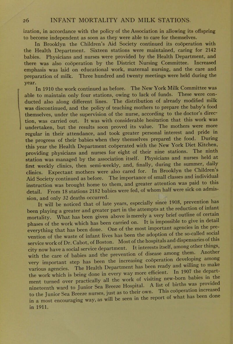 ization, in accordance with the policy of the Association in allowing its offspring to become independent as soon as they were able to care for themselves. In Brooklyn the Children's Aid Society continued its cooperation with the Health Department. Sixteen stations were maintained, caring for 2142 babies. Physicians and nurses were provided by the Health Department, and there was also cooperation by the District Nursing Committee. Increased emphasis was laid on educational work, maternal nursing, and the care and preparation of milk. Three hundred and twenty meetings were held during the year. In 1910 the work continued as before. The New York Milk Committee was able to maintain only four stations, owing to lack of funds. These were con- ducted also along different lines. The distribution of already modified milk was discontinued, and the policy of teaching mothers to prepare the baby's food themselves, under the supervision of the nurse, according to the doctor's direc- tion, was carried out. It was with considerable hesitation that this work was undertaken, but the results soon proved its value. The mothers were more regular in their attendance, and took greater personal interest and pride in the progress of their babies when they themselves prepared the food. During this year the Health Department cooperated with the New York Diet Kitchen, providing physicians and nurses for eight of their nine stations. The ninth station was managed by the association itself. Physicians and nurses held at firet weekly clinics, then semi-weekly, and, finally, during the summer, daily clinics. Expectant mothers were also cared for. In Brooklyn the Children's Aid Society continued as before. The importance of small classes and individual instruction was brought home to them, and greater attention was paid to this detail. From 18 stations 2182 babies were fed, of whom half were sick on admis- sion, and only 32 deaths occurred. It will be noticed that of late years, especially since 1908, prevention has been playing a greater and greater part in the attempts at the reduction of infant mortality. What has been given above is merely a very brief outline of certain phases of the work which has been carried on. It is impossible to give in detail everything that has been done. One of the most important agencies in the pre- vention of the waste of infant lives has been the adoption of the so-called social service work of Dr. Cabot, of Boston. Most of the hospitals and dispensaries of this city now have a social service department. It interests itself, among other things with the care of babies and the prevention of disease among them. Another very important step has been the increasing cooperation developing among various agencies. The Health Department has been ready ^^^d^willmg to ma^^^^ the work which is being done in every way more efficient. In ''^l^^^f^^^^^ ment turned over practically all the work of visiting new-born babies in the nineteenth ward to Junior Sea Breeze Hospital. A list of births was provuied to the Junior Sea Breeze in a most encouraging way, as will be seen in tne rcpu in 1911.