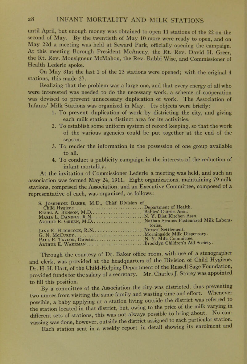 until April, but enough money was obtained to open 11 stations of the 22 on the second of May. By the twentieth of May 10 more were ready to open, and on May 22d a meeting was held at Seward Park, officially opening the campaign. At this meeting Borough President McAneny, the Rt. Rev. David H. Greer, the Rt. Rev. Monsigneur McMahon, the Rev. Rabbi Wise, and Commissioner of Health Lederle spoke. On May 31st the last 2 of the 23 stations were opened; with the original 4 stations, this made 27. Realizing that the problem was a large one, and that every energy of all who were interested was needed to do the necessary work, a scheme of cooperation was devised to prevent unnecessary duplication of work. The Association of Infants' Milk Stations was organized in May. Its objects were briefly: 1. To prevent duplication of work by districting the city, and giving each milk station a distinct area for its activities. 2. To establish some uniform system of record keeping, so that the work of the various agencies could be put together at the end of the season. 3. To render the information in the possession of one group available to all. 4. To conduct a publicity campaign in the interests of the reduction of infant mortality. At the invitation of Commissioner Lederle a meeting was held, and such an association was formed May 24, 1911. Eight organizations, maintaining 79 milk stations, comprised the Association, and an Executive Committee, composed of a representative of each, was organized, as follows: S, Josephine Baker, M.D., Chief Division of Child Hygiene Department of Health. Reuel a. Benson, M.D Babies' Dairies Assn. Maria L. Daniels, R.N N. Y. Diet Kitchen Assn. Arthur R. Green, M.D Nathan Strauss Pasteurized Milk Labora- tories. Jane E. Hitchcock, R.N Nurses' Settlement. G. N. McCuRDY Morningside Milk Dispensary. Paul E. Taylor^ Director N. Y. Milk Committee. Arthur E. Wakeman Brooklyn Children s Aid Society. Through the courtesy of Dr. Baker office room, with use of a stenographer and clerk, was provided at the headquarters of the Division of Child Hygiene. Dr. H. H. Hart, of the Child-Helping Department of the Russell Sage Foundation, provided funds for the salary of a secretary. Mr. Charles J. Storey was appointed to fill this position. By a committee of the Association the city was districted, thus preventing two nurses from visiting the same family and wasting time and effort. Whenever possible, a baby applying at a station living outside the district was referred to the station located in that district, but, owing to the price of the milk varying in different sets of stations, this was not always possible to bring about. No can- vassing was done, however, outside the district assigned to each particular station. Each station sent in a weekly report in detail showing its enrolment and