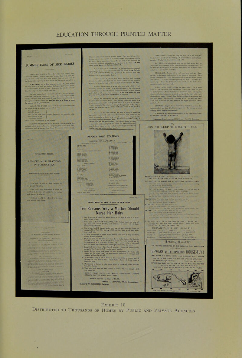 EDUCATION THROUGH PRINTED MATTER SUMMER CARE OF SICK BABIES 4aAhMl a—M'-i ■■( llt^i JhJ U^uw I*)' f^^^. f*J. [JH. <«.U Uvn -.vJ .r .l..> r..J iK-n ■-> Ik. J«wr M (h- »*t»u*-»t ''•>' P'P*''>' '^ ,- k»p ih* lMib> Um i^. (um ii ti'i toll, nban >l hM mi mil la nif.Ii. Jiiti-o.(«f I'pwl n ( o{ •uch illiM« 1 Ibtnrl.iiv H >L« Hm baby M a doMsr M IlBR'\ST-FEU B.\PltLS .>ft*o vrniut or Imi* Ji«fh.*« tbe inuilwr I< uA ur ur«>I mi ••>•> lit >* P™- Ijch i.t •nil ilscp > «.*lMn tlieiiii'l»^r»>liiunil'I'lt- TliM- cuH- »'i •t*pr<>aUr' in lux ncalhw. 11, J L'-,;f milk in ('J-sJ conJiu-i. Ii> nUinj; at refui^r \^><nt. It-rta pbju, I iiHttiAfi muabM ••risD Muw* oJmi In !«■. i^-Stn wiJ b«<r Ji> li'K lni)><^>iv lb* Uw'iiMlivt kMp* ma tin* baby nEIl b« w*lL run J'Wii or Iba bab> W Umfli-n «n<l • d<KlM ■( i-iM anJ l-« I* ^^ b« I'BpnniO t>^ ivipnivinf bvi hMlth. I'.rtTTl.li-l'UlJ IIAIIIIIS ulim hi%v durrhuu «ul iiwUliBI N. I'lJ •III '.•'•I I' bjJ utJ oU. i>r ilw U*<^'H* >r« nul prviHtrl)' I-, ,, t iwuptrlr Ixpt «i-lh<» iiureliil-b.4lltl inJ tilpplet ilwly. .1 iik-^il K«luiit <uu>l b« tino xiilx Ifu) ••■W nllich '* Lvp< i iM- i'iil) c. xi'nd and on (ca. I'm mllt. rurn»b<'J ilw milk a«p<iu ii('jKiL.il(lKntl ilihumUkMMiooiaiK Xcl 1(0^ b»uM milk «hith i. *-n*.fcd a.*./  '^ ^ prapnlr BOoktl, II ahwM b« boUad M woa ai fcceixil. l*Kpui« *e fccillnci lur the babj- ciartlr ■» l>« Jiwliir dirw«. TtfJ Im1>^ ■! rccukr buunv ICikIi l<c>liA| ibould Ik houcd lu ■ priffvr triiip«r>nire In llm nuniiuC'buiilw twiura il ii ^vcii iv the iMhr- T^iMt-a ■IhMKluJo'th' »»■'> linmaJiaul)' bduns clvlojc It M Oui haby to ll.«ill.«nu«aourtd.  lfct«Ukli»o(.»™«.<lo»««i« Hi. Itw hab)-. A> >u>ui u Itw hufUa iwad li) tba haby i> tiii|>i>. It iIkkiU b« ik'riM^h'f M«aK'>l K'lh GuU ■■■wf. (two Ekanwd niih bmai anJ bM »i..r <,i>p»>r.lul •.( Wa» U> a pw* Tliw cmpl) Kmlct 1.I..IC tilling Iwr tha n«il IcatUat- Tin niffK ih.silJ be ihun .. i-liL li jlier each auriini wHh Iwl waur. aiiJ h* nut in 1 m vttet in a cuin-vJ iiI»h: tha nipple n>U(4 bi Ihiiii^S l»t M'lV Ihi; bah) utc* It. INFOkMATICN FOLPm IXhANTS NHLK STATIONS IN MANHA'ITAN vt 0|rtilh«liiua Nau INFANTS' MILK STATIONS (iU 0|i MANII vriAN OCPARTMCNT OP HIALTH. CITY OF NKW YORK Ten Reasons Why a Mother Should Nurse Her Baby 1. One iciih out ol <vfrv five which Occur 41 jiU uta la ttui ol 1 hiby undtf t \tit of iRt. 2. In lh< Off ol N<w York durint IIIQ. 4;<>4 tjbtn unJ^r on* ytu at iS< ikd Irom boHxl rnubk. uuJ nlfMoui ul tvtT^ \en of iboc lublca wcrt bollle icd. Oul ot the Xb.iM tubta uivict one \<it ol iet who died (ram all uuKi In N<w York Oly during 19(0, oac-lhird dkd Men ibry mtit oiw month old. , Mothtr'i tnUk b tlx oiiJt utc toi>d for 4 bibv durinti the flnl month* of hi \i\t. II lb< wuiher b w^mi the tubv Owuld not be weaned until It I* Jl tc^l tihu monlha old. 0>w'a milk or F««fAt<d food un nmr rquil btcul milk tt the propn iooS im i|i< lub>. • B«uil frd iubn riKly k*^ \xmti Itinjblc. buttU iti Kibiti ui.U ncipc ktvtfts <t. pirltciJArtv dvrins wjwn wrilhcr. Babka ltd on bro»l milk ihow iIm bf)t dcvvtopmnil ; th* tnlh will ,i|>pc*» »i llw rP Ifie: th< idukIu J.iJ booei wiil b< Mioniitr. ditd w4lkWis *1U not t« d<Lvcd. . A trtut-fcd hjibv U not JO Uktlv to Kivt bronchitis t« ct^up, tad it aititkri bv *ii> dlKAM hu « mudt brttci chjn£< <a Ilvltw ihjn j bolll«-f<d bjby. K ™< - Pnnifnoiia In hibln I* lit^l i bii.ut Ifd b4Un. e often til boltWcd btUn thin tn m. Ym.» b*bY will tuvt th« hot chAtK* of IJvUiit llul VMl C4II II if h It bitAU Ud. wmi- rM£sr MC73 Bwrw coss:desing ferme D£CIDJNC KOT TO SUKSS YOUR BABr. UuKd bv <ml0 ot Th* Ikurd of H«alih. ERNST 1. LEDEBLE. Ph.D.. liUGhNE W. SCHEPFEH. Swur*. CLIJTIIINa.- IXiriim th« »*«T but Ot,,. or «r (ha bafty IM lavai, rtaaina nvarlfr all ilw ciudiln^. A aiuklia *Up SMaa riiJrt la anniftb. A babf nub latar hIU nM caidi cuU. UATIItMJ.-A. Uby *buuld h«>B mm tub bxh anry ilart «• varjr naim U*ir> fnnu Kiu tu fiMiriiMtal *ion(ia£* H^b auul vaur. U (he bibT h4< Insr tptiGti il «Ui «i>ut «aUf ktary iwa nr tbrM h<iw* •mI pU<\ *uul, i>at cImKi <<n in kaaJ. I'RfUtI t AIR.- U-Uiv*. tKl. ur oatl. u.-.i hava Inah air. Kaap Ibr irtby In ihu Ur(*ai, cu>i|«it fiiriai In thtf Iviutia iir apanaKM, Ki*p M liltk-liruatpiiatiblc. Kaap dia ruocoduv Ircoi c*'<'Ma> amiad clolkaa and rvbhiih, l-t-isB \be H>n>l>m* tipao day and nifbl. A«uid Uw >iia m h.J da)*. S>-U«i lU ■JuJy *>d« t<t lha Mint aita) ih« ahaJa •<< Ih' pa/La. rvcrcaliun pier* and runl). fJ.V.kV ANU Ut'll'X-KMp dw baby %„iM. Ut it a:»nc >iiJ 1>J It at>'«p a* mu.'b a* poaaihla. L«y II ua a irot had, lua oil Itaibcr rllluni. Kmp Ibe baby «ad btdclvdn* clean. Uian^ ibv diaper aud brdcluthca a* amiB aa auUed. ajid ipon^e ibe baby «itk a h/i d»(b and «<mI waur. II (bit ii doaa the baby n ill no* be mi r«afk«a and oil] tkiip bcilc, Uii nut (iv« Mrihiof ifiup lu make llif habf i|uicl, and do nut lei ifac baby haof (« ibe aippta or aaek • hattj DIAITK^i.-Diapcra Ui.wtd be <ajc(a]ly » binMMI (uiIkI. and ibm driiJ in llw upen all diaper a Mcmid lime bclnrv Kubii>|[ il. I( ilia baby b alck and Tito CAimui aturd I U.U I>t!PAIlTMKNT Ol' MltAl.TU. Manhsllan. Sulb Avcim* and S5lh Stniri. IX) mx DM a aoilnl pav a pbywclan. ■iMiIt lUiW Tii Kl'.KV Till-: ItAUY WKIJ- r-^- • ■|-tl.|l-»^ni) UAIUKN UlU TO OSK THAT tS HHKASr.lKn. nlxner iImii nvtij tv.- (■>■•.■• iliiriAi Vorit HaIIV. rONHl'LT TOCII II Tiih' iHiiTij;. e>*><)y «• the dMtne dlretll- Ik. .< UJITIllNfl. In I ,1 ... IIATIIINti. I \x ,1, : , iiKsir \iii. 1 . H II.. I».b. VIIMITS ..r hm^ lUAIttttlilKA. STOP .Cl.l. ri.i niNli. niHl «!>> r^mA h.>J1nl •'■■■■r. * N-wJ liir j.wr i>i:i*ARr\it:NT or MAMItAIIAH M>U A.«M u-l Wib mim Tin lv)lu^\ Th>d ahw .ad m. l-.<''i »<xiiki.>r< tt<>i>>»hv>....._<i>.i wjbM,i.k. N ll«.lia fc.t >..^.« 1I!AI.TH 1U. ittt i> Special Bulletin 0» THa rLV.fiCHIING COMMIITtt OF TH£ AMERICAN CIVIC ASSOCIAIION BEWARE Of THE inNGERQtLs HOOSE-FLY! WMEneVCM HE GOES DEATH AND DISEASE MAY FOLLOW *Mt 10 IH£ OEIIH SHOUlO et DlCimtD tPOPi IMt Ultll nst mm wia ti t%ma ocad babics i Exhibit 10 Distributed to Thousands of Homes by Public and Private Agencies