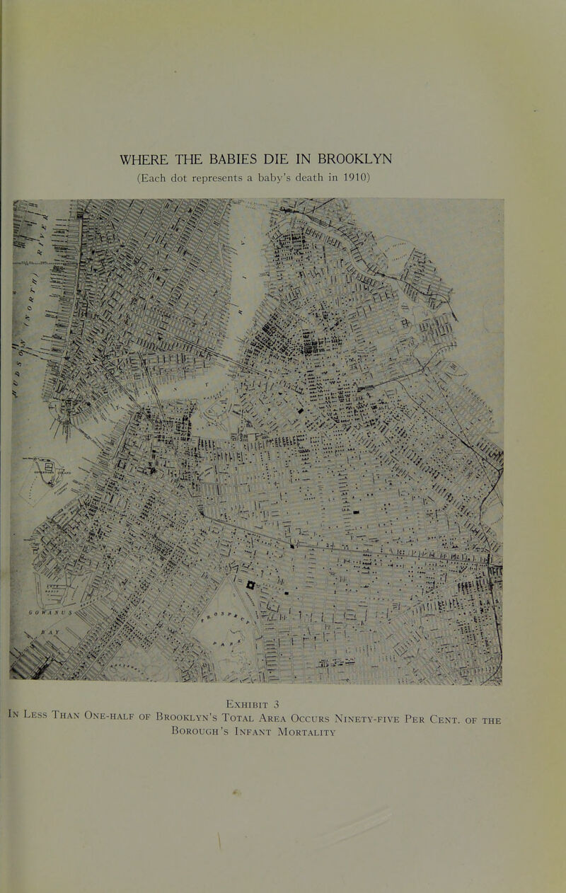 (Each dot represents a baby's death in 1910) ••••■»..: -■'•{. v5 ' . ■ i ' . s ■ - ' . 1 ■, •0 . . - ^< X 0 .'- ..V , , ■ ■'...•>;..■, •'~ A-• V • \ •. -••V. r i V;.... Ji a. 1^ \ Exhibit 3 In Less Than One-half of Brooklyn's Total Area Occurs Ninety-five Per Cent, of the Borough's Infant Mortality \