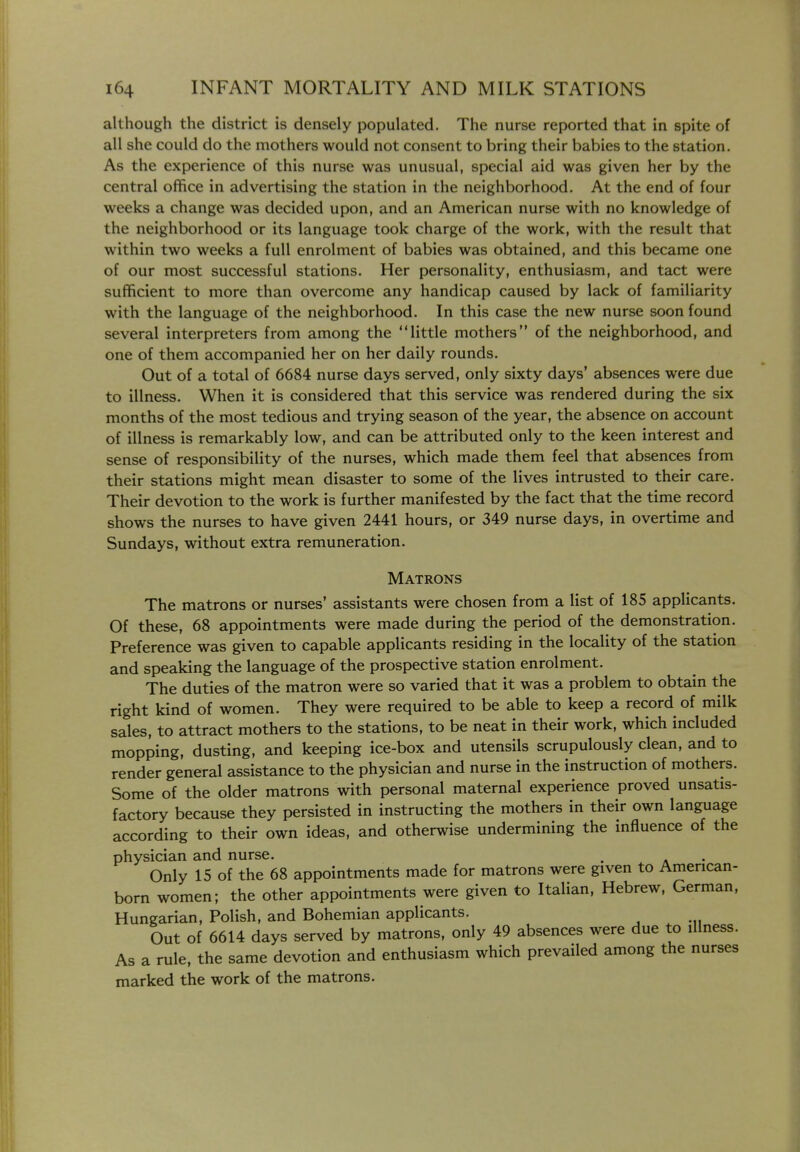 although the district is densely populated. The nurse reported that in spite of all she could do the mothers would not consent to bring their babies to the station. As the experience of this nurse was unusual, special aid was given her by the central office in advertising the station in the neighborhood. At the end of four weeks a change was decided upon, and an American nurse with no knowledge of the neighborhood or its language took charge of the work, with the result that within two weeks a full enrolment of babies was obtained, and this became one of our most successful stations. Her personality, enthusiasm, and tact were sufficient to more than overcome any handicap caused by lack of familiarity with the language of the neighborhood. In this case the new nurse soon found several interpreters from among the little mothers of the neighborhood, and one of them accompanied her on her daily rounds. Out of a total of 6684 nurse days served, only sixty days' absences were due to illness. When it is considered that this service was rendered during the six months of the most tedious and trying season of the year, the absence on account of illness is remarkably low, and can be attributed only to the keen interest and sense of responsibility of the nurses, which made them feel that absences from their stations might mean disaster to some of the lives intrusted to their care. Their devotion to the work is further manifested by the fact that the time record shows the nurses to have given 2441 hours, or 349 nurse days, in overtime and Sundays, without extra remuneration. Matrons The matrons or nurses' assistants were chosen from a list of 185 applicants. Of these, 68 appointments were made during the period of the demonstration. Preference was given to capable applicants residing in the locality of the station and speaking the language of the prospective station enrolment. The duties of the matron were so varied that it was a problem to obtain the right kind of women. They were required to be able to keep a record of milk sales, to attract mothers to the stations, to be neat in their work, which included mopping, dusting, and keeping ice-box and utensils scrupulously clean, and to render general assistance to the physician and nurse in the instruction of mothers. Some of the older matrons with personal maternal experience proved unsatis- factory because they persisted in instructing the mothers in their own language according to their own ideas, and otherwise undermining the mfluence of the physician and nurse. . Only 15 of the 68 appointments made for matrons were given to American- born women; the other appointments were given to Italian, Hebrew, German, Hungarian, Polish, and Bohemian applicants. Out of 6614 days served by matrons, only 49 absences were due to illness. As a rule, the same devotion and enthusiasm which prevailed among the nurses marked the work of the matrons.