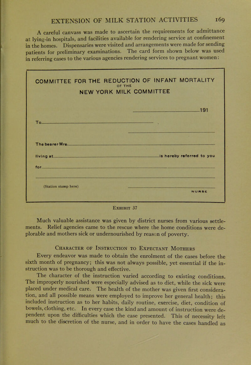 A careful canvass was made to ascertain the requirements for admittance at lying-in hospitals, and facilities available for rendering service at confinement in the homes. Dispensaries were visited and arrangements were made for sending patients for preliminary examinations. The card form shown below was used in referring cases to the various agencies rendering services to pregnant women: COMMITTEE FOR THE REDUCTION OF INFANT MORTALITY OF THE NEW YORK MILK COMMITTEE 191 To . The bearer Mrs. — living at ^is hereby referred to you for (station stamp here) NURSE Exhibit 37 Much valuable assistance was given by district nurses from various settle- ments. Relief agencies came to the rescue where the home conditions were de- plorable and mothers sick or undernourished by reason of poverty. Character of Instruction to Expectant Mothers Every endeavor was made to obtain the enrolment of the cases before the sixth month of pregnancy; this was not always possible, yet essential if the in- struction was to be thorough and effective. The character of the instruction varied according to existing conditions. The improperly nourished were especially advised as to diet, while the sick were placed under medical care. The health of the mother was given first considera- tion, and all possible means were employed to improve her general health; this included instruction as to her habits, daily routine, exercise, diet, condition of bowels, clothing, etc. In every case the kind and amount of instruction were de- pendent upon the difficulties which the case presented. This of necessity left much to the discretion of the nurse, and in order to have the cases handled as