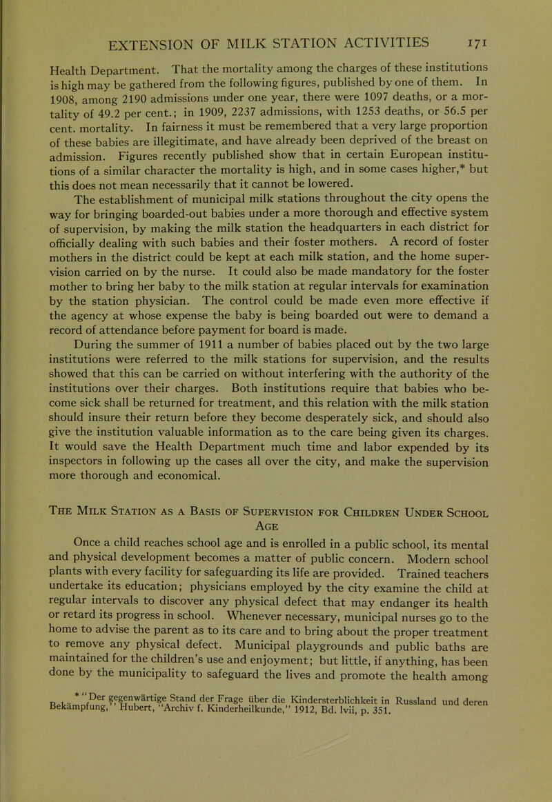 Health Department. That the mortality among the charges of these institutions is high may be gathered from the following figures, published by one of them. In 1908, among 2190 admissions under one year, there were 1097 deaths, or a mor- tality of 49.2 per cent.; in 1909, 2237 admissions, with 1253 deaths, or 56.5 per cent, mortality. In fairness it must be remembered that a very large proportion of these babies are illegitimate, and have already been deprived of the breast on admission. Figures recently published show that in certain European institu- tions of a similar character the mortality is high, and in some cases higher,* but this does not mean necessarily that it cannot be lowered. The establishment of municipal milk stations throughout the city opens the way for bringing boarded-out babies under a more thorough and effective system of supervision, by making the milk station the headquarters in each district for officially dealing with such babies and their foster mothers. A record of foster mothers in the district could be kept at each milk station, and the home super- vision carried on by the nurse. It could also be made mandatory for the foster mother to bring her baby to the milk station at regular intervals for examination by the station physician. The control could be made even more effective if the agency at whose expense the baby is being boarded out were to demand a record of attendance before payment for board is made. During the summer of 1911 a number of babies placed out by the two large institutions were referred to the milk stations for supervision, and the results showed that this can be carried on without interfering with the authority of the institutions over their charges. Both institutions require that babies who be- come sick shall be returned for treatment, and this relation with the milk station should insure their return before they become desperately sick, and should also give the institution valuable information as to the care being given its charges. It would save the Health Department much time and labor expended by its inspectors in following up the cases all over the city, and make the supervision more thorough and economical. The Milk Station as a Basis of Supervision for Children Under School Age Once a child reaches school age and is enrolled in a public school, its mental and physical development becomes a matter of public concern. Modern school plants with every facility for safeguarding its life are provided. Trained teachers undertake its education; physicians employed by the city examine the child at regular intervals to discover any physical defect that may endanger its health or retard its progress in school. Whenever necessary, municipal nurses go to the home to advise the parent as to its care and to bring about the proper treatment to remove any physical defect. Municipal playgrounds and public baths are maintained for the children's use and enjoyment; but little, if anything, has been done by the municipality to safeguard the lives and promote the health among u 1 •• P^^ gegenwartige Stand der Frage uber die Kindersterblichkeit in Russland und deren Bekampfung, Hubert, Archiv f. Kinderheilkunde, 1912, Bd. Ivii, p. 351.