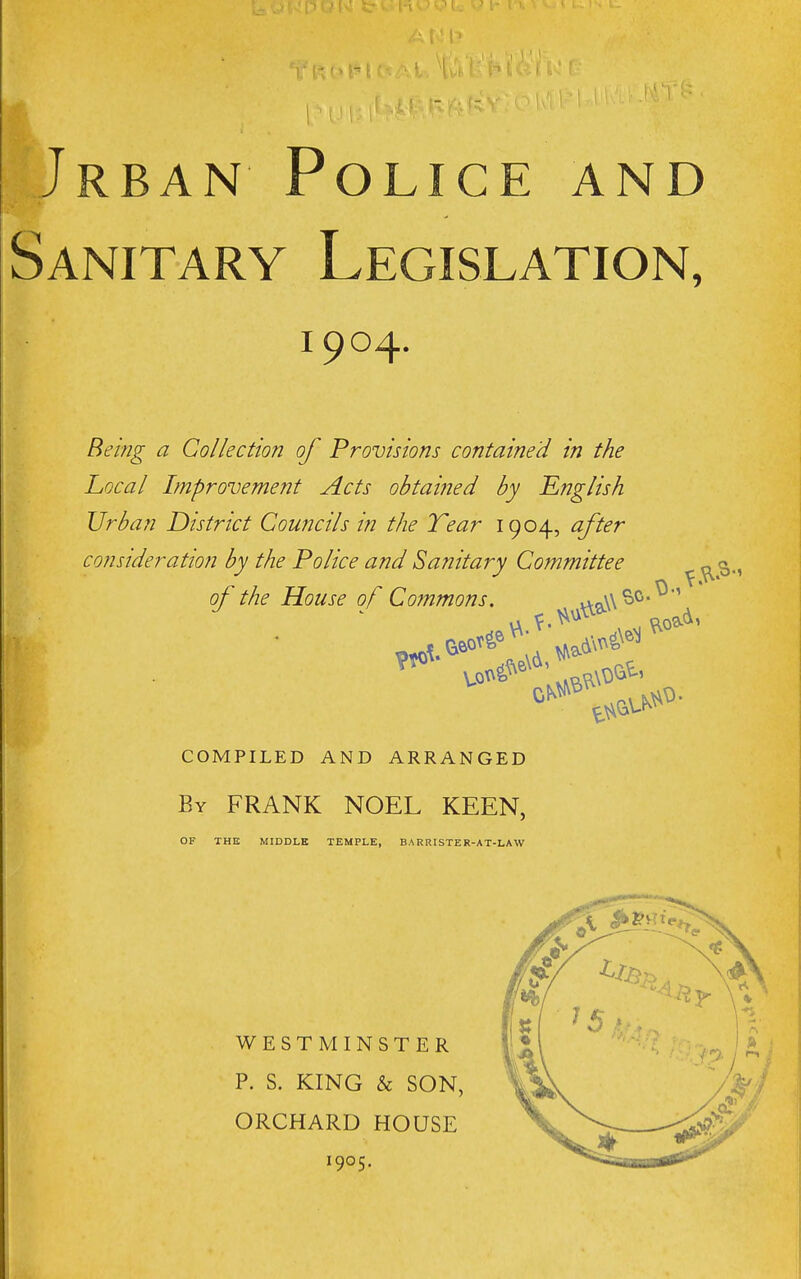 Jrban Police and Sanitary Legislation, 1904. Being a Collection of Provisions contained in the Local Improvement Acts obtaiiied by English Urban District Councils in the Tear 1904, after consideration by the Police and Sanitary Committee ^ of the House of Commons, vvcA\^^*^' COMPILED AND ARRANGED By frank NOEL KEEN, OF THE MIDDLE TEMPLE, BARRISTER-AT-LAW WESTMINSTER P. S. KING & SON, ORCHARD HOUSE 1905.