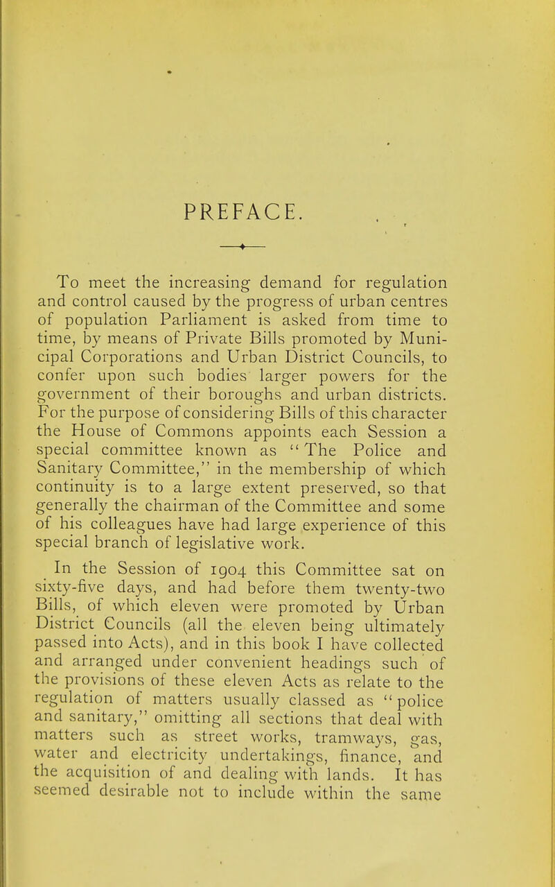 PREFACE. —♦— To meet the increasing demand for regulation and control caused by the progress of urban centres of population Parliament is asked from time to time, by means of Private Bills promoted by Muni- cipal Corporations and Urban District Councils, to confer upon such bodies larger powers for the government of their boroughs and urban districts. For the purpose of considering Bills of this character the House of Commons appoints each Session a special committee known as  The Police and Sanitary Committee, in the membership of which continuity is to a large extent preserved, so that generally the chairman of the Committee and some of his colleagues have had large experience of this special branch of legislative work. In the Session of 1904 this Committee sat on sixty-five days, and had before them twenty-two Bills, of which eleven were promoted by Urban District Councils (all the eleven being ultimately passed into Acts), and in this book I have collected and arranged under convenient headings such of the provisions of these eleven Acts as relate to the regulation of matters usually classed as  police and sanitary, omitting all sections that deal with matters such as street works, tramways, gas, water and electricity undertakings, finance, and the acquisition of and dealing with lands. It has seemed desirable not to include within the same