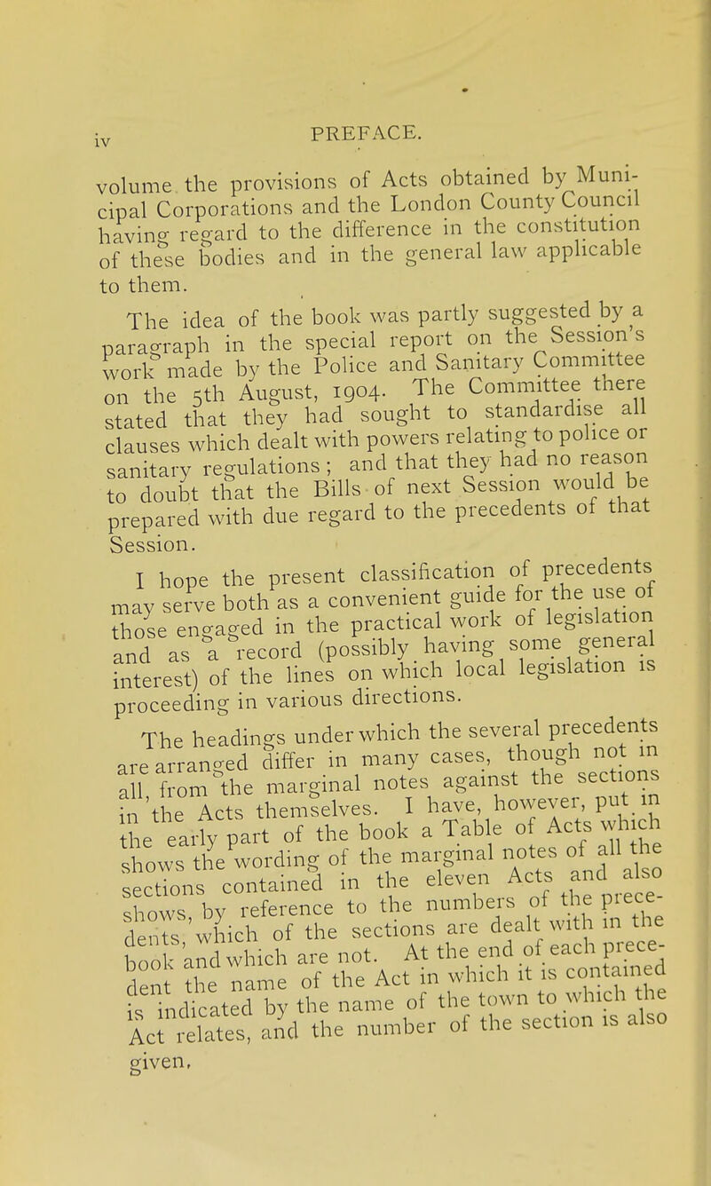 volume the provisions of Acts obtained by Muni- cipal Corporations and the London County Council having regard to the difference in the constitution of these bodies and in the general law applicable to them. The idea of the book was partly suggested by a paragraph in the special report on the Session s work made by the Police and Sanitary Committee on the 5th August, 1904. The Committee there stated that they had sought to standardise all clauses which dealt with powers relating to police or sanitary regulations ; and that they had no reason to doubt that the Bills , of next Session would be prepared with due regard to the precedents of that Session. I hope the present classification of precedents may serve both as a convenient guide for the use of TJse enc-ased in the practical work of legislatior, and as a record (possibly having some general interest) of the lines on which local legislation is proceeding in various directions. The headings under which the several precedents are arranged differ in many cases, though not in a f f om Ae marginal notes against the sections fn the Acts themlelves. I have, however, put in the earfy part of the book a Table o Acts which shows the wording of the marginal notes of all the ecdons containe^d in the eleven Acts and a so shows by reference to the numbers of the piece deMs which of the sections are dealt with in the book and which are not. At the end of each prece- den the name of the Act in which it is contained fs ind ated by the name of the town to which the Ac es, and the number of the section is also given,