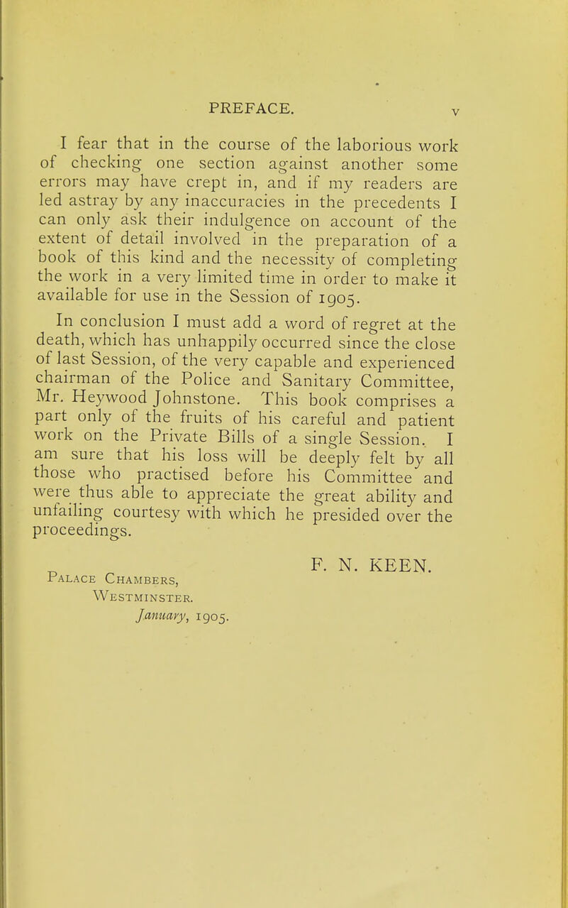 V I fear that in the course of the laborious work of checking one section against another some errors may have crept in, and if my readers are led astray by any inaccuracies in the precedents I can only ask their indulgence on account of the extent of detail involved in the preparation of a book of this kind and the necessity of completing the work in a very limited tniie in order to make it available for use in the Session of 1905. In conclusion I must add a word of regret at the death, which has unhappily occurred since the close of last Session, of the very capable and experienced chairman of the Police and Sanitary Committee, Mr. Heywood Johnstone. This book comprises a part only of the fruits of his careful and patient work on the Private Bills of a single Session. I am sure that his loss will be deeply felt by all those who practised before his Committee and were thus able to appreciate the great ability and unfailing courtesy with which he presided over the proceedings. Palace Chambers, Westminster. January, 1905. F. N. KEEN.