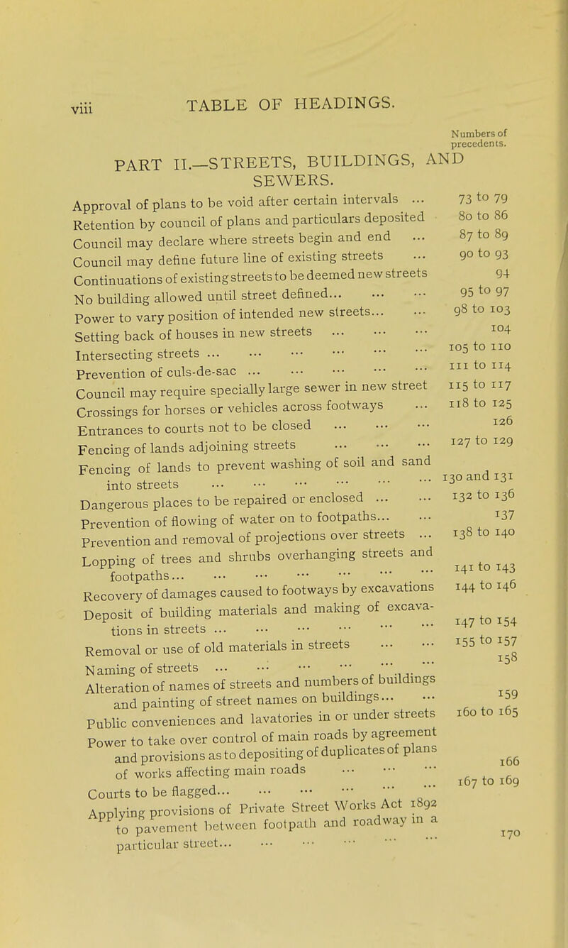 Numbers of precedents. PART IL—STREETS, BUILDINGS, AND SEWERS. Approval of plans to be void after certain intervals ... 73 to 79 Retention by council of plans and particulars deposited 80 to 86 Council may declare where streets begin and end ... 87 to 89 Council may define future line of existing streets ... 90 to 93 Continuations of existing streets to be deemed new streets 94 No building allowed until street defined 95 to 97 Power to vary position of intended new streets 98 to 103 Setting back of houses in new streets i04 ,. , . los to 110 Intersectmg streets ^ Prevention of culs-de-sac in o 114 Council may require specially large sewer in new street 115 to 117 Crossings for horses or vehicles across footways ... 118 to 125 Entrances to courts not to be closed 126 Fencing of lands adjoining streets 127 to 129 Fencing of lands to prevent washing of soil and sand . r , ^. ... 130 and 131 mto streets Dangerous places to be repaired or enclosed 132 to 13b Prevention of flowing of water on to footpaths i37 Prevention and removal of projections over streets ... 138 to 140 Lopping of trees and shrubs overhanging streets and footpaths ^ Recovery of damages caused to footways by excavations 144 to 146 Deposit of building materials and making of excava- tions in streets Removal or use of old materials in streets i55 to 157 Naming of streets - r ' Alteration of names of streets and numbers of buildmgs and painting of street names on buildmgs , , f Public conveniences and lavatories in or under streets 160 to 165 Power to take over control of main roads by agreement and provisions as to depositing of duplicates of plans of works affecting main roads ^ . a „ , ... 167 to 109 Courts to be flagged Applying provisions of Private Street Works Act 1892 ^^o pavement between footpath and roadway in a particular street 170