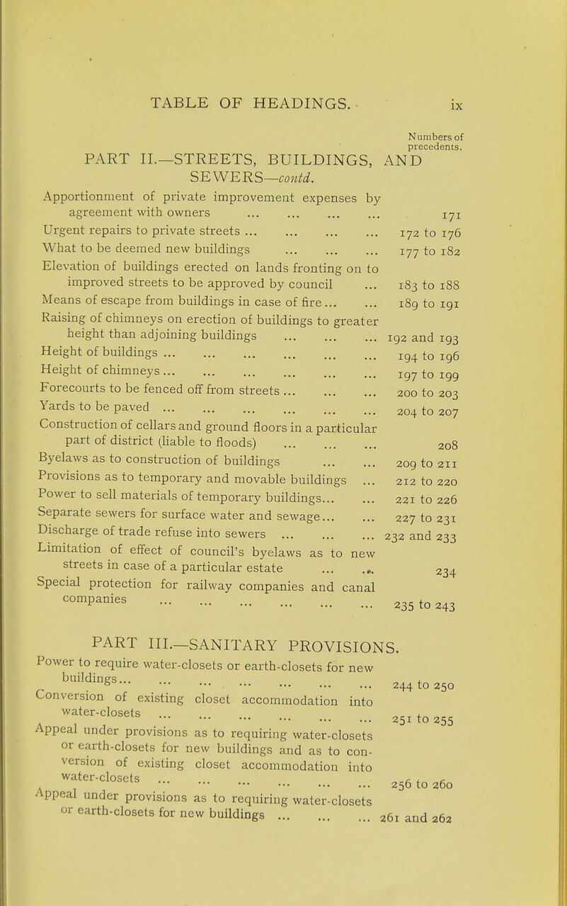 Numbers of precedents. PART II.—STREETS, BUILDINGS, AND SEWERS—contd. Apportionment of private improvement expenses by agreement with owners ... ... ... ... 171 Urgent repairs to private streets 172 to 176 What to be deemed new buildings 177 to 182 Elevation of buildings erected on lands fronting on to improved streets to be approved by council ... 183 to 188 Means of escape from buildings in case of fire 189 to igi Raising of chimneys on erection of buildings to greater height than adjoining buildings 192 and 193 Height of buildings 194 to 196 Height of chimneys ig^ to 199 Forecourts to be fenced off from streets 200 to 203 Yards to be paved 204 to 207 Construction of cellars and ground floors in a particular part of district (hable to floods) 208 Byelaws as to construction of buildings 209 to 211 Provisions as to temporary and movable buildings ... 212 to 220 Power to sell materials of temporary buildings 221 to 226 Separate sewers for surface water and sewage 227 to 231 Discharge of trade refuse into sewers 232 and 233 Limitation of effect of council's byelaws as to new streets in case of a particular estate 234 Special protection for railway companies and canal °^P^°^^^ 235 to 243 PART III.—SANITARY PROVISIONS. Power to require water-closets or earth-closets for new ^ ^^^^^ 244 to 250 Conversion of existing closet accommodation into water-closets „ i 251 to 255 Appeal under provisions as to requiring water-closets or earth-closets for new buildings and as to con- version of existing closet accommodation into ,. ^f-^-closets 256 to 260 Appeal under provisions as to requiring water-closets or earth-closets for new buildings 261 and 262