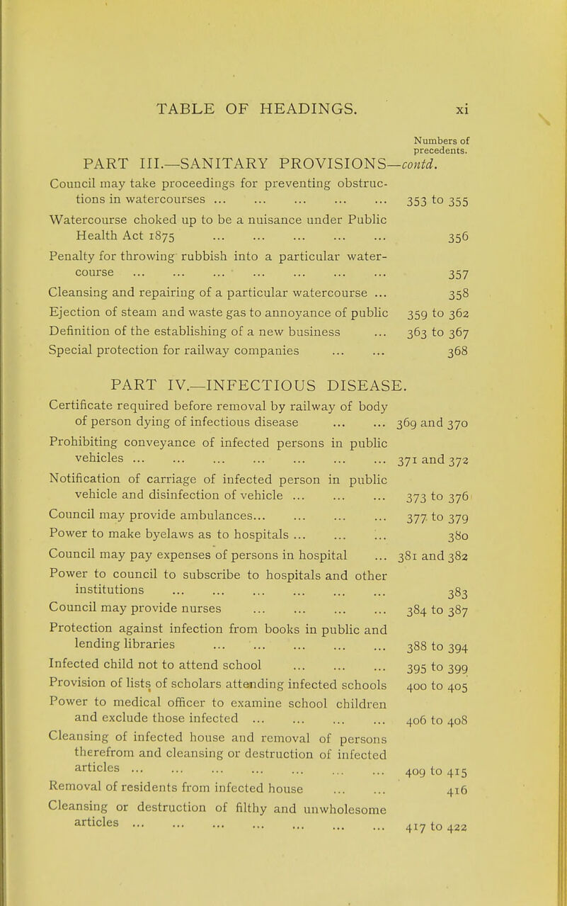 Numbers of prccsdcrits* PART III.—SANITARY PROVISIONS—co^^^i. Council may take proceedings for preventing obstruc- tions in watercourses ... ... ... ... ... 353 to 355 Watercourse choked up to be a nuisance under Public Health Act 1875 356 Penalty for throwing' rubbish into a particular water- course ... ... ... ... ... ... ... 357 Cleansing and repairing of a particular watercourse ... 358 Ejection of steam and waste gas to annoyance of public 359 to 362 Definition of the establishing of a new business ... 363 to 367 Special protection for railway companies ... ... 368 PART IV.—INFECTIOUS DISEASE. Certificate required before removal by railway of body of person dying of infectious disease 369 and 370 Prohibiting conveyance of infected persons in public vehicles 371 and 372 Notification of carriage of infected person in public vehicle and disinfection of vehicle 373 to 376' Council may provide ambulances 377 to 379 Power to make byelaws as to hospitals '.. 380 Council may pay expenses of persons in hospital ... 381 and 382 Power to council to subscribe to hospitals and other institutions 383 Council may provide nurses 384 to 387 Protection against infection from books in public and lending libraries ... 388 to 394 Infected child not to attend school 395 to 399 Provision of lists of scholars attending infected schools 400 to 405 Power to medical officer to examine school children and exclude those infected 406 to 408 Cleansing of infected house and removal of persons therefrom and cleansing or destruction of infected articles 409 to 415 Removal of residents from infected house 416 Cleansing or destruction of filthy and unwholesome a'^ticles 417 to 422