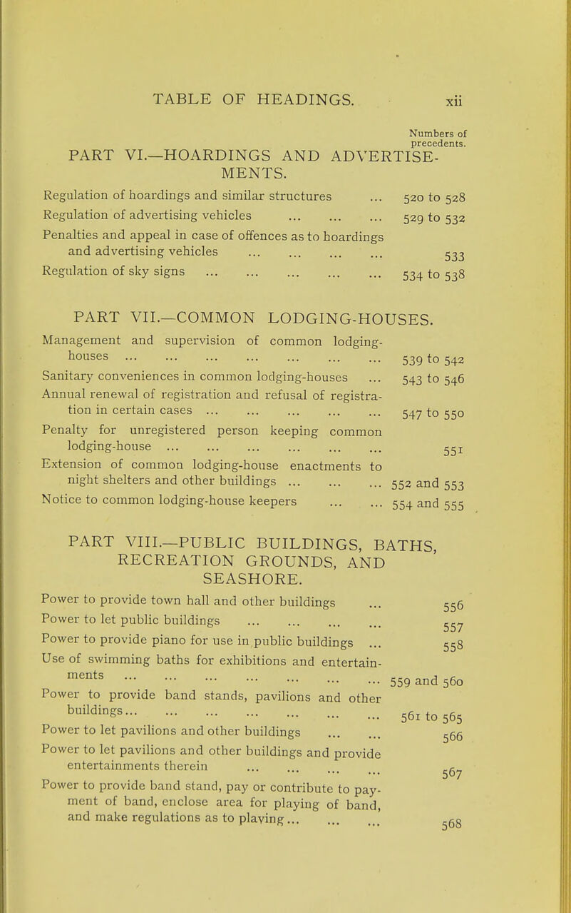 Numbers of precedents. PART VI.—HOARDINGS AND ADVERTISE- MENTS. Regulation of hoardings and similar structures ... 520 to 528 Regulation of advertising vehicles 529 to 532 Penalties and appeal in case of offences as to hoardings and advertising vehicles ... ... ... ... Regulation of sky signs 534 to 538 PART VII.—COMMON LODGING-HOUSES. Management and supervision of common lodging- houses 53g to 542 Sanitary conveniences in common lodging-houses ... 543 to 546 Annual renewal of registration and refusal of registra- tion in certain cases ... ... ... ... ... 547 to 550 Penalty for unregistered person keeping common lodging-house ggi Extension of common lodging-house enactments to night shelters and other buildings 552 and 553 Notice to common lodging-house keepers 554 and 555 PART VIII.—PUBLIC BUILDINGS, BATHS, RECREATION GROUNDS, AND SEASHORE. Power to provide town hall and other buildings ... 556 Power to let public buildings ^57 Power to provide piano for use in public buildings ... 558 Use of swimming baths for exhibitions and entertain- ments ... ... ... ... ^„ J ,c 559 a-nd 560 Power to provide band stands, pavilions and other ^^^^^^Ss 561 to 565 Power to let pavilions and other buildings ^66 Power to let pavilions and other buildings and provide entertainments therein 507 Power to provide band stand, pay or contribute to pay- ment of band, enclose area for playing of band, and make regulations as to playing ^gg
