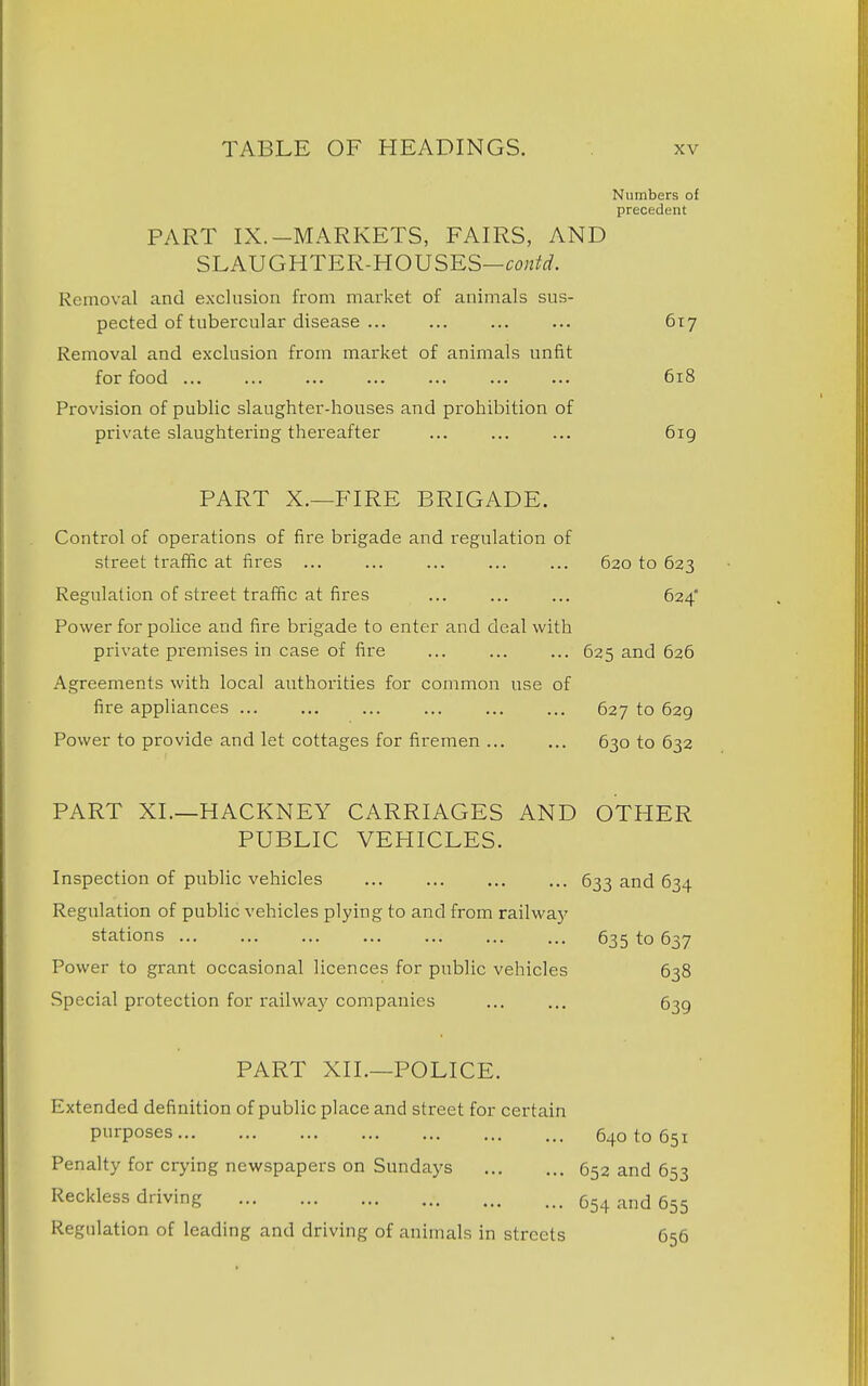 Numbers of precedent PART IX.-MARKETS, FAIRS, AND SLAUGHTER-HOUSES— Removal and exclusion from market of animals sus- pected of tubercular disease 617 Removal and exclusion from market of animals unfit for food 618 Provision of public slaughter-houses and prohibition of private slaughtering thereafter 619 PART X.—FIRE BRIGADE. Control of operations of fire brigade and regulation of street traffic at fires ... ... ... ... ... 620 to 623 Regulation of street traffic at fires ... ... ... 624 Power for police and fire brigade to enter and deal with private premises in case of fire ... ... ... 625 and 626 Agreements with local authorities for common use of fire appliances 627 to 629 Power to provide and let cottages for firemen 630 to 632 PART XL—HACKNEY CARRIAGES AND OTHER PUBLIC VEHICLES. Inspection of public vehicles 633 and 634 Regulation of public vehicles plying to and from railway stations 635 to 637 Power to grant occasional licences for public vehicles 638 Special protection for railway companies ... ... 639 PART XII.—POLICE. Extended definition of public place and street for certain purposes 640 to 651 Penalty for crying newspapers on Sundays 652 and 653 Reckless driving 654 and 655 Regulation of leading and driving of animals in streets 656