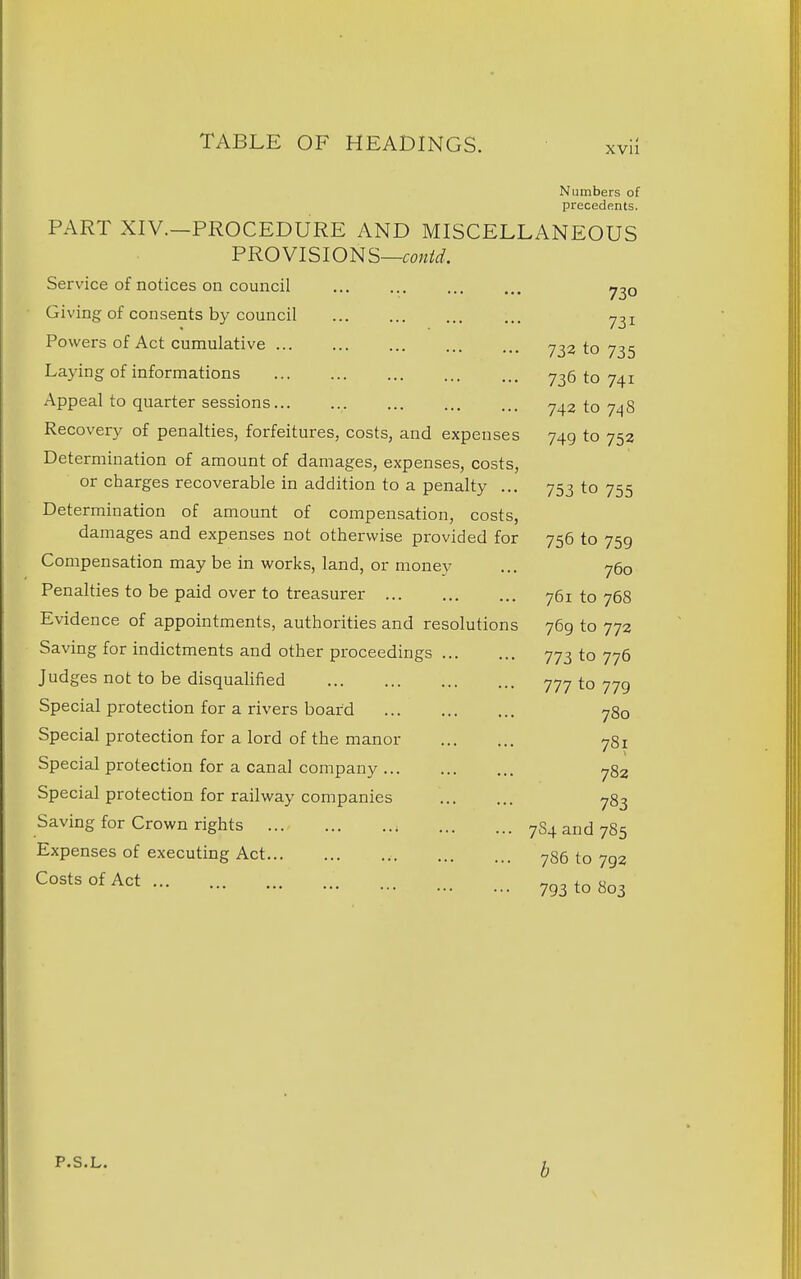 Numbers of precedents. PART XIV.-PROCEDURE AND MISCELLANEOUS Service of notices on council 730 Giving of consents by council 731 Powers of Act cumulative 732 to 735 Laying of informations 736 to 741 Appeal to quarter sessions... 742 to 7^8 Recovery of penalties, forfeitures, costs, and expenses 749 to 753 Determination of amount of damages, expenses, costs, or charges recoverable in addition to a penalty ... 753 to 755 Determination of amount of compensation, costs, damages and expenses not otherwise provided for Compensation may be in works, land, or monev 700 Penalties to be paid over to treasurer ... /Ul lO 7O0 Evidence of apnointments. authorities and rp^nlutinnc; 709 LO 772 Saving for indictments and other proceedings ... Judges not to be disqualified 777 to 779 Special protection for a rivers board 780 Special protection for a lord of the manor Special protection for a canal company 782 Special protection for railway companies 783 Saving for Crown rights 7S4 and 785 Expenses of executing Act 786 to 793 Costs of Act 793 to 803 P.S.L. b