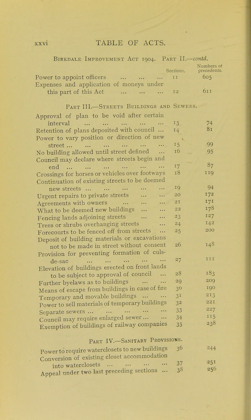 BiRKDALE Improvement Act 1904. Part II.—contd. Numbers ot Sections. precedents. Power to appoint officers 11 605 Expenses and application of monej's under this part of this Act Part III.—Streets Buildings and Approval of plan to be void after certain interval Retention of plans deposited with council ... Power to vary position or direction of new street ... No building allowed until street defined Council may declare where streets begin and end ... ... ■•• Crossings for horses or vehicles over footways Continuation of existing streets to be deemed new streets ... Urgent repairs to private streets Agreements with owners What to be deemed new buildings Fencing lands adjoining streets Trees or shrubs overhanging streets Forecourts to be fenced off from streets Deposit of building materials or excavations not to be made in street without consent Provision for preventing formation of culs- de-sac Elevation of buildings erected on front lands to be subject to approval of council Further byelaws as to buildings Means of escape from buildings in case of fire Temporary and movable buildings ... Power to sell materials of temporary buildings Separate sewers Council may require enlarged sewer ... Exemption of buildings of railway companies Part IV.—Sanitary Provisions. Power to require waterclosets to new buildings 36 Conversion of existing closet accommodation into waterclosets 37 Appeal under two last preceding sections ... 3^^ 12 611 Sewers. 13 74 14 81 15 99 16 95 17 87 18 iig 19 94 20 172 21 171 22 178 23 127 24 143 25 200 26 148 27 III 28 183 29 209 30 I go 31 213 32 221 33 227 34 5 35 238 244 251 256