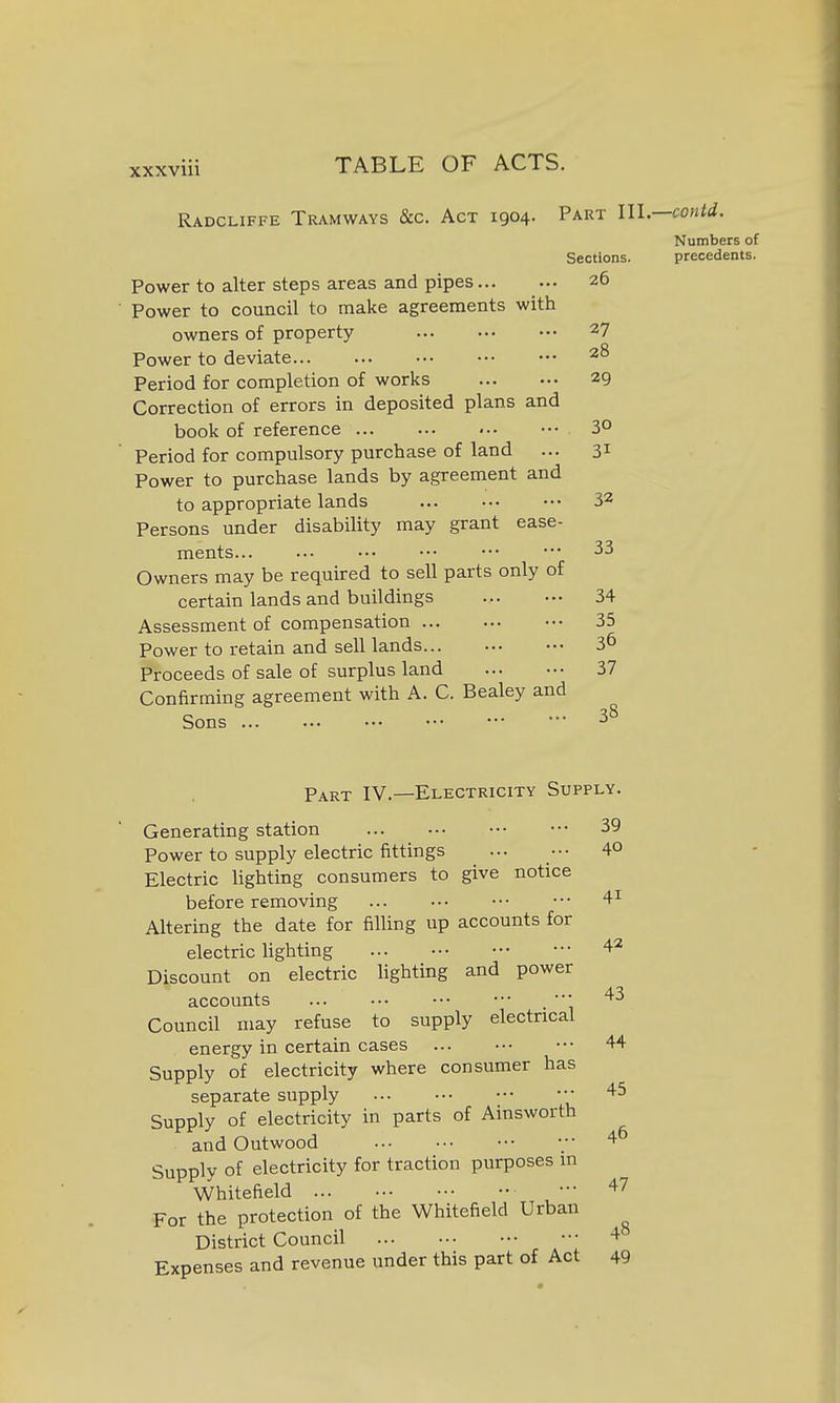 Radcliffe Tramways &c. Act 1904. Part 111.—contd. Numbers of Sections. precedents. Power to alter steps areas and pipes 26 Power to council to make agreements with owners of property 27 Power to deviate 28 Period for completion of works 29 Correction of errors in deposited plans and book of reference 3° Period for compulsory purchase of land ... 31 Power to purchase lands by agreement and to appropriate lands 32 Persons under disability may grant ease- ments... ... ••• ••• ••• ••• 33 Owners may be required to sell parts only of certain lands and buildings 34 Assessment of compensation 35 Power to retain and sell lands... 3^ Proceeds of sale of surplus land 37 Confirming agreement with A. C. Bealey and Sons ... ... ••• ••• •• ■■■ 3^ Part IV.—Electricity Supply. Generating station 39 Power to supply electric fittings ... ••• 4° Electric lighting consumers to give notice before removing 4^ Altering the date for filling up accounts for electric hghting 42 Discount on electric lighting and power accounts ... ••• ••• ••• . ■ 43 Council may refuse to supply electrical energy in certain cases 44 Supply of electricity where consumer has separate supply 45 Supply of electricity in parts of Ainsworth and Outwood •;• 4^ Supply of electricity for traction purposes in Whitefield 47 For the protection of the Whitefield Urban District Council ••• 4 Expenses and revenue under this part of Act 49