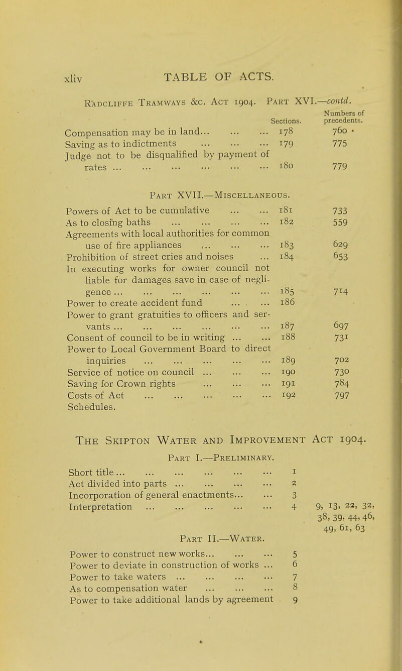 R'ADCLiFFE Tramways &c. Act 1904. Part XVI.- Sections. 178 179 Compensation may be in land Saving as to indictments Judge not to be disqualified by payment of rates 180 —contd. Numbers of precedents. 760 • 775 779 Part XVII.—Miscellaneous. Powers of Act to be cumulative 181 733 As to closing baths 182 559 Agreements with local authorities for common use of fire appliances 183 629 Prohibition of street cries and noises 184 653 In executing works for owner council not liable for damages save in case of negli- gence ... 185 714 Power to create accident fund 186 Power to grant gratuities to officers and ser- vants ... 187 697 Consent of council to be in writing 188 731 Power to Local Government Board to direct inquiries ... ... 189 702 Service of notice on council ... 190 730 Saving for Crown rights ... 191 784 Costs of Act 192 797 Schedules. The Skipton Water and Improvement Act 1904. Part I.—Preliminary. Short title i Act divided into parts ... 2 Incorporation of general enactments 3 Interpretation 4 9, 13. 23, 32, 38, 39» 44. 46. 49. 61, 63 Part II.—Water. Power to construct new works 5 Power to deviate in construction of works ... 6 Power to take waters 7 As to compensation water ... ... ... 8 Power to take additional lands by agreement 9