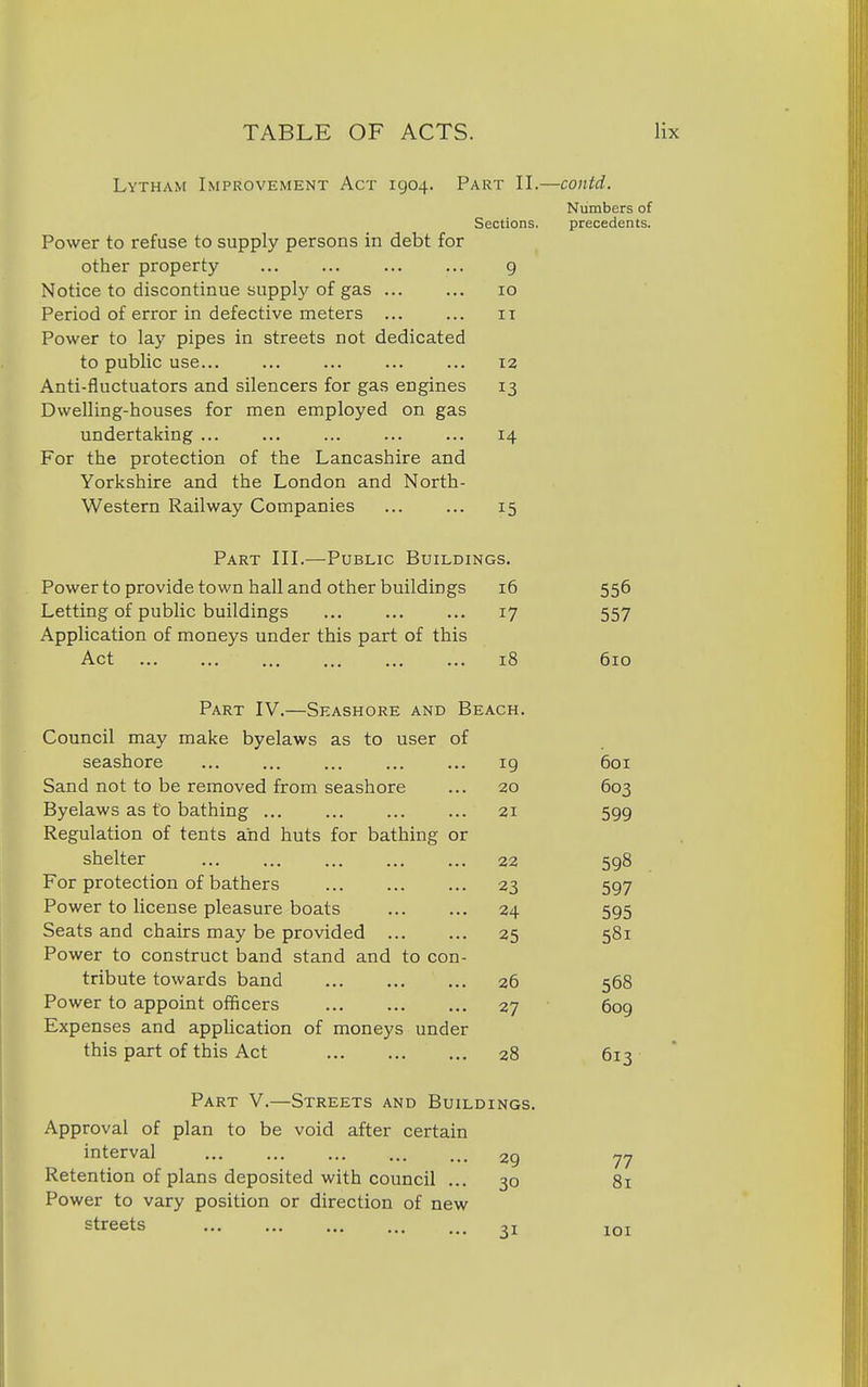 Lytham Improvement Act 1904. Part II.—contd. Numbers of Sections. precedents. Power to refuse to supply persons in debt for other property 9 Notice to discontinue supply of gas 10 Period of error in defective meters ... ... 11 Power to lay pipes in streets not dedicated to public use 12 Anti-fluctuators and silencers for gas engines 13 Dwelling-houses for men employed on gas undertaking 14 For the protection of the Lancashire and Yorkshire and the London and North- Western Railway Companies 15 Part III.—Public Buildings. Power to provide town hall and other buildings 16 556 Letting of public buildings 17 557 Application of moneys under this part of this Act 18 610 Part IV.—Seashore and Beach. Council may make byelaws as to user of seashore 19 601 Sand not to be removed from seashore 20 603 Byelaws as to bathing 21 599 Regulation of tents and huts for bathing or shelter 22 598 For protection of bathers 23 597 Power to license pleasure boats 24 595 Seats and chairs may be provided ... 25 581 Power to construct band stand and to con- tribute towards band 26 568 Power to appoint officers 27 609 Expenses and application of moneys under this part of this Act 28 613 Part V.—Streets and Buildings. Approval of plan to be void after certain interval 29 77 Retention of plans deposited with council ... 30 81 Power to vary position or direction of new streets 31 101