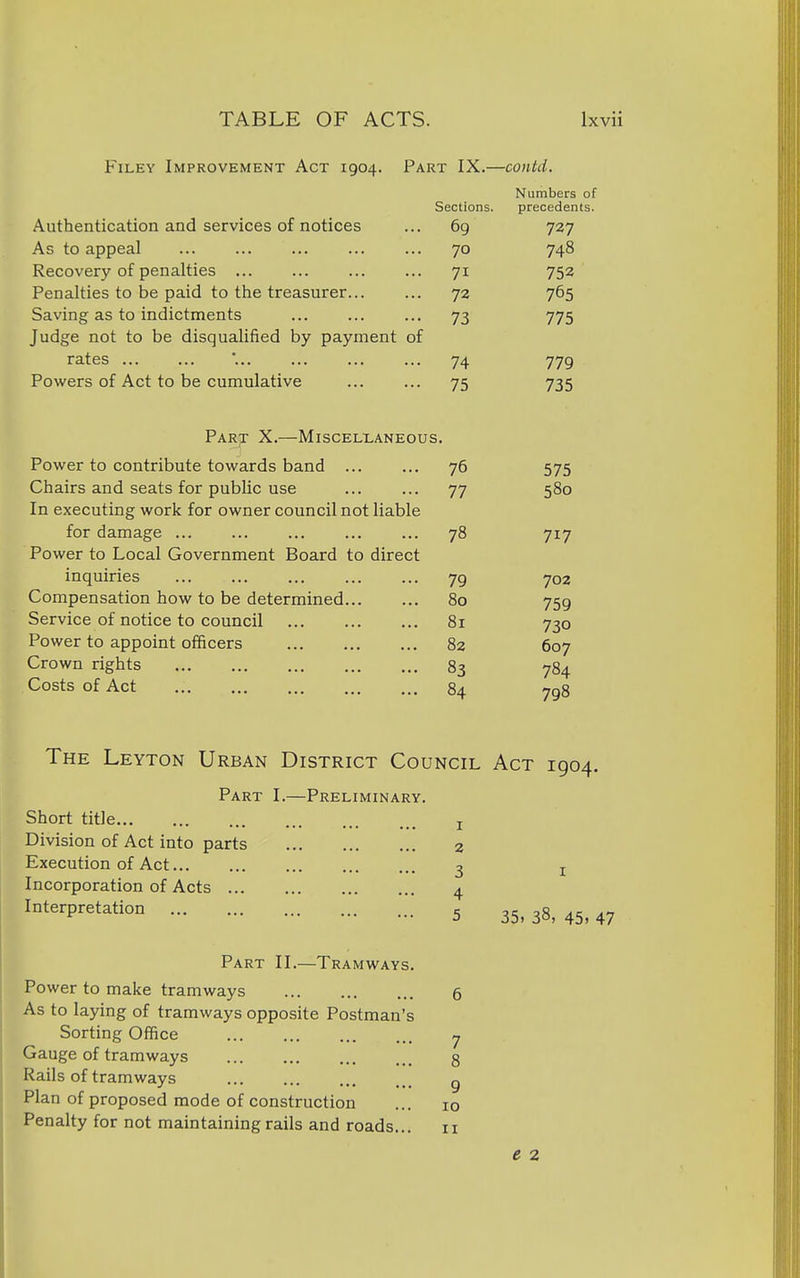 Filey Improvement Act 1904. Part IX.—contd. Numbers of Sections. precedents. Authentication and services of notices 69 727 As to appeal 70 748 Recovery of penalties ... 71 752 Penalties to be paid to the treasurer 72 765 Saving as to indictments 73 775 Judge not to be disqualified by payment of rates 74 779 Powers of Act to be cumulative 75 735 Part X.—Miscellaneous. Power to contribute towards band 76 575 Chairs and seats for public use 77 580 In executing work for owner council not liable for damage ... ... ... ... ... 78 717 Power to Local Government Board to direct inquiries 79 702 Compensation how to be determined 80 759 Service of notice to council 81 730 Power to appoint officers 82 607 Crown rights 83 784 Costs of Act 8a TnS The Leyton Urban District Council Act 1904. Part I.—Preliminary. Short title j Division of Act into parts 2 Execution of Act 3 j Incorporation of Acts 4 Interpretation 5 35,38,45,47 Part II.—Tramways. Power to make tramways 6 As to laying of tramways opposite Postman's Sorting Office y Gauge of tramways 8 Rails of tramways g Plan of proposed mode of construction ... 10 Penalty for not maintaining rails and roads... 11 e 2