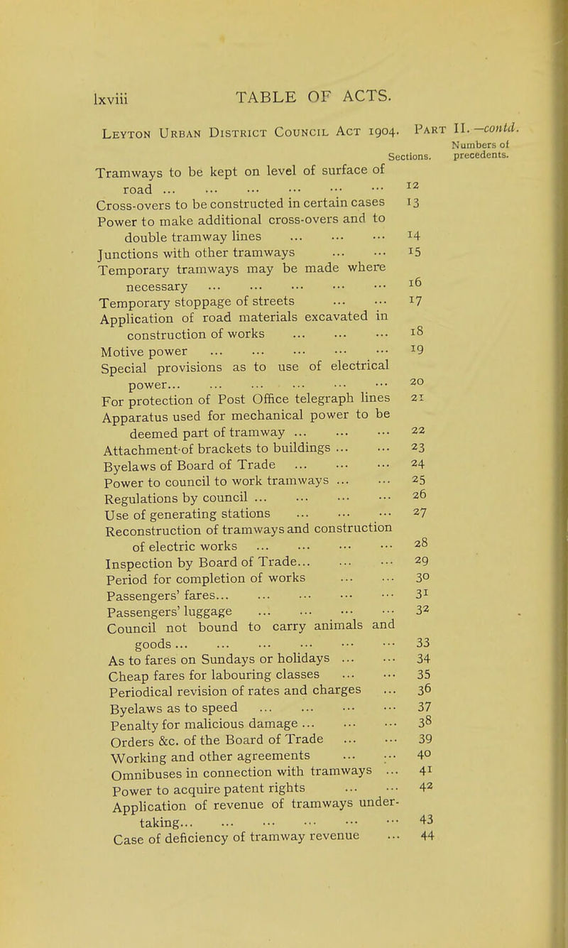 Leyton Urban District Council Act 1904. Part U.-contd. Numbers of Sections. precedents. Tramways to be kept on level of surface of road Cross-overs to be constructed in certain cases 13 Power to make additional cross-overs and to double tramway lines 14 Junctions with other tramways i5 Temporary tramways may be made where necessary Temporary stoppage of streets i? Application of road materials excavated in construction of works 18 Motive power ^9 Special provisions as to use of electrical power... ... ... .•• ••• ••• 20 For protection of Post Office telegraph lines 21 Apparatus used for mechanical power to be deemed part of tramway 22 Attachment-of brackets to buildings 23 Byelaws of Board of Trade 24 Power to council to work tramways 25 Regulations by council 26 Use of generating stations ••• 27 Reconstruction of tramways and construction of electric works 28 Inspection by Board of Trade 29 Period for completion of works 30 Passengers' fares 3^ Passengers'luggage 32 Council not bound to carry animals and goods... ... ••• ■•• 33 As to fares on Sundays or holidays 34 Cheap fares for labouring classes 35 Periodical revision of rates and charges ... 36 Byelaws as to speed 37 Penalty for malicious damage 38 Orders &c. of the Board of Trade 39 Working and other agreements ... ••• 4° Omnibuses in connection with tramways ... 41 Power to acquire patent rights 42 Application of revenue of tramways under- taking 'l-^ Case of deiiciency of tramway revenue ... 44